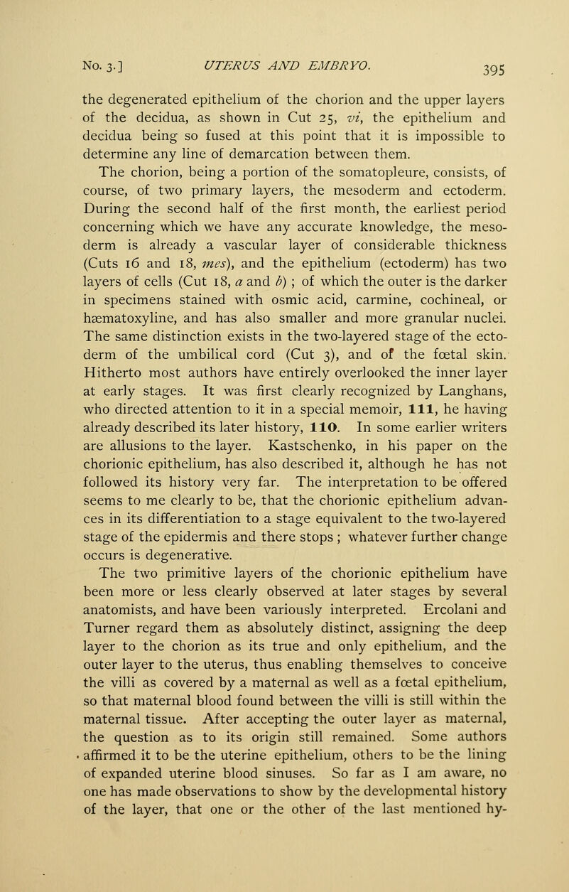 the degenerated epithelium of the chorion and the upper layers of the decidua, as shown in Cut 25, vi, the epithelium and decidua being so fused at this point that it is impossible to determine any line of demarcation between them. The chorion, being a portion of the somatopleure, consists, of course, of two primary layers, the mesoderm and ectoderm. During the second half of the first month, the earliest period concerning which we have any accurate knowledge, the meso- derm is already a vascular layer of considerable thickness (Cuts 16 and 18, mes), and the epithelium (ectoderm) has two layers of cells (Cut \%, a and h) ; of which the outer is the darker in specimens stained with osmic acid, carmine, cochineal, or hsematoxyline, and has also smaller and more granular nuclei. The same distinction exists in the two-layered stage of the ecto- derm of the umbilical cord (Cut 3), and of the foetal skin. Hitherto most authors have entirely overlooked the inner layer at early stages. It was first clearly recognized by Langhans, who directed attention to it in a special memoir. 111, he having already described its later history, 110. In some earlier writers are allusions to the layer. Kastschenko, in his paper on the chorionic epithelium, has also described it, although he has not followed its history very far. The interpretation to be offered seems to me clearly to be, that the chorionic epithelium advan- ces in its differentiation to a stage equivalent to the two-layered stage of the epidermis and there stops ; whatever further change occurs is degenerative. The two primitive layers of the chorionic epithelium have been more or less clearly observed at later stages by several anatomists, and have been variously interpreted. Ercolani and Turner regard them as absolutely distinct, assigning the deep layer to the chorion as its true and only epithelium, and the outer layer to the uterus, thus enabling themselves to conceive the villi as covered by a maternal as well as a foetal epithelium, so that maternal blood found between the villi is still within the maternal tissue. After accepting the outer layer as maternal, the question as to its origin still remained. Some authors affirmed it to be the uterine epithelium, others to be the lining of expanded uterine blood sinuses. So far as I am aware, no one has made observations to show by the developmental history of the layer, that one or the other of the last mentioned hy-