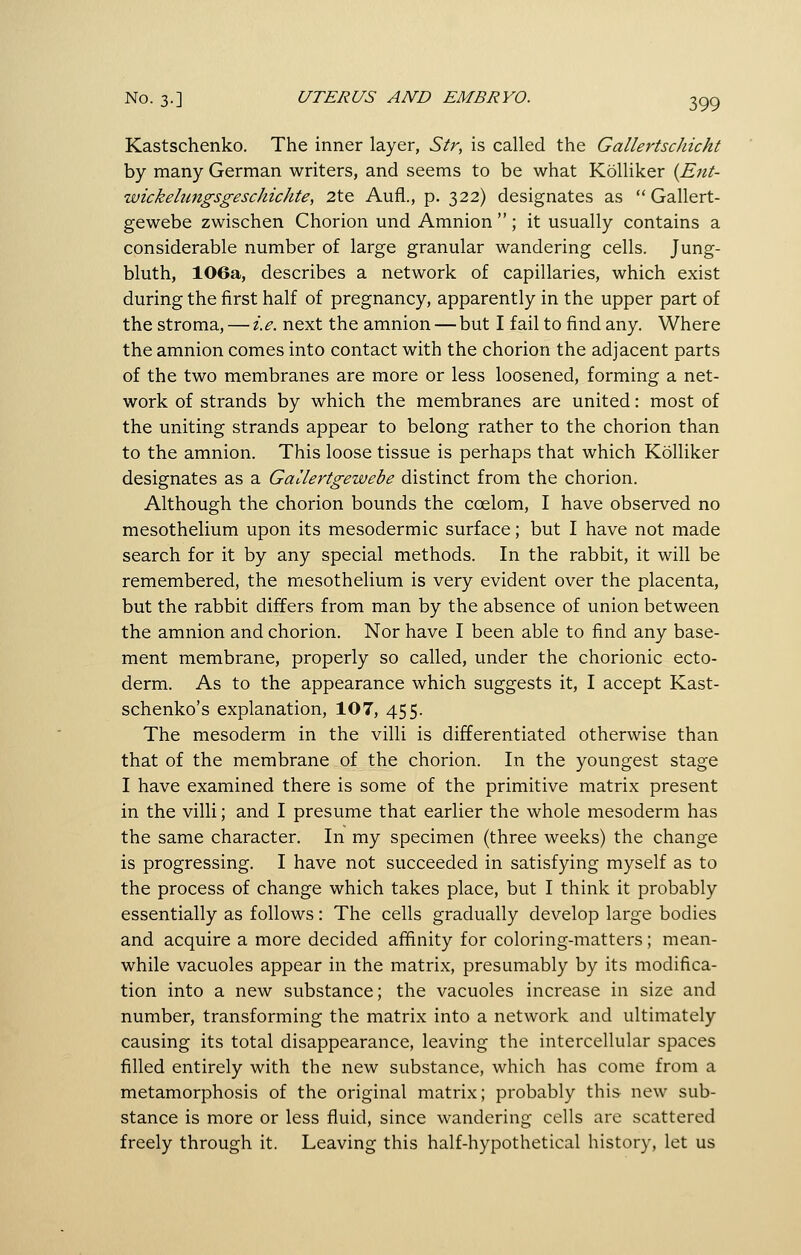 Kastschenko. The inner layer, Sir, is called the GallertscJiicht by many German writers, and seems to be what Kolliker {Ent- wickelungsgeschichte, 2te Aufl., p. 322) designates as  Gallert- gewebe zwischen Chorion und Amnion ; it usually contains a considerable number of large granular wandering cells. Jung- bluth, 106a, describes a network of capillaries, which exist during the first half of pregnancy, apparently in the upper part of the stroma, — i.e. next the amnion — but I fail to find any. Where the amnion comes into contact with the chorion the adjacent parts of the two membranes are more or less loosened, forming a net- work of strands by which the membranes are united: most of the uniting strands appear to belong rather to the chorion than to the amnion. This loose tissue is perhaps that which Kolliker designates as a Gallertgewebe distinct from the chorion. Although the chorion bounds the coelom, I have observed no mesothelium upon its mesodermic surface; but I have not made search for it by any special methods. In the rabbit, it will be remembered, the mesothelium is very evident over the placenta, but the rabbit differs from man by the absence of union between the amnion and chorion. Nor have I been able to find any base- ment membrane, properly so called, under the chorionic ecto- derm. As to the appearance which suggests it, I accept Kast- schenko's explanation, 107, 455. The mesoderm in the villi is differentiated otherwise than that of the membrane of the chorion. In the youngest stage I have examined there is some of the primitive matrix present in the villi; and I presume that earlier the whole mesoderm has the same character. In my specimen (three weeks) the change is progressing. I have not succeeded in satisfying myself as to the process of change which takes place, but I think it probably essentially as follows: The cells gradually develop large bodies and acquire a more decided affinity for coloring-matters; mean- while vacuoles appear in the matrix, presumably by its modifica- tion into a new substance; the vacuoles increase in size and number, transforming the matrix into a network and ultimately causing its total disappearance, leaving the intercellular spaces filled entirely with the new substance, which has come from a metamorphosis of the original matrix; probably this new sub- stance is more or less fluid, since wandering cells are scattered freely through it. Leaving this half-hypothetical history, let us