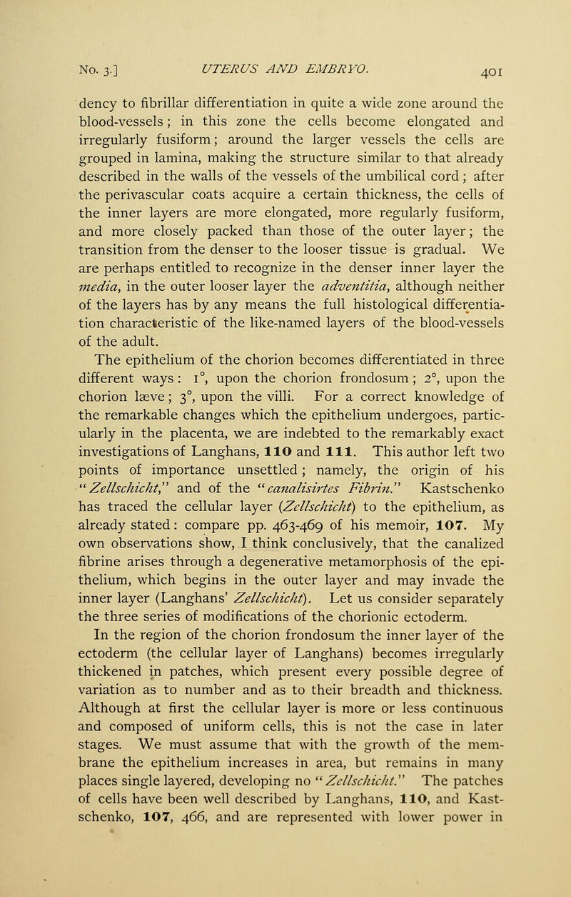 dency to fibrillar differentiation in quite a wide zone around the blood-vessels; in this zone the cells become elongated and irregularly fusiform; around the larger vessels the cells are grouped in lamina, making the structure similar to that already described in the walls of the vessels of the umbilical cord ; after the perivascular coats acquire a certain thickness, the cells of the inner layers are more elongated, more regularly fusiform, and more closely packed than those of the outer layer; the transition from the denser to the looser tissue is gradual. We are perhaps entitled to recognize in the denser inner layer the media, in the outer looser layer the adventitia, although neither of the layers has by any means the full histological differentia- tion characteristic of the like-named layers of the blood-vessels of the adult. The epithelium of the chorion becomes differentiated in three different ways: 1°, upon the chorion frondosum; 2°, upon the chorion lasve; 3°, upon the villi. For a correct knowledge of the remarkable changes which the epithelium undergoes, partic- ularly in the placenta, we are indebted to the remarkably exact investigations of Langhans, llO and 111. This author left two points of importance unsettled; namely, the origin of his  Zellschicht and of the '^ canalisirtes Fibrin.'^ Kastschenko has traced the cellular layer {Zelhchicht) to the epithelium, as already stated: compare pp. A,6y\6<^ of his memoir, 107. My own observations show, I think conclusively, that the canalized fibrine arises through a degenerative metamorphosis of the epi- thelium, which begins in the outer layer and may invade the inner layer (Langhans' Zelhchicht). Let us consider separately the three series of modifications of the chorionic ectoderm. In the region of the chorion frondosum the inner layer of the ectoderm (the cellular layer of Langhans) becomes irregularly thickened in patches, which present every possible degree of variation as to number and as to their breadth and thickness. Although at first the cellular layer is more or less continuous and composed of uniform cells, this is not the case in later stages. We must assume that with the growth of the mem- brane the epithelium increases in area, but remains in many places single layered, developing no '^ Zellschicht. The patches of cells have been well described by Langhans, llO, and Kast- schenko, 107, 466, and are represented with lower power in
