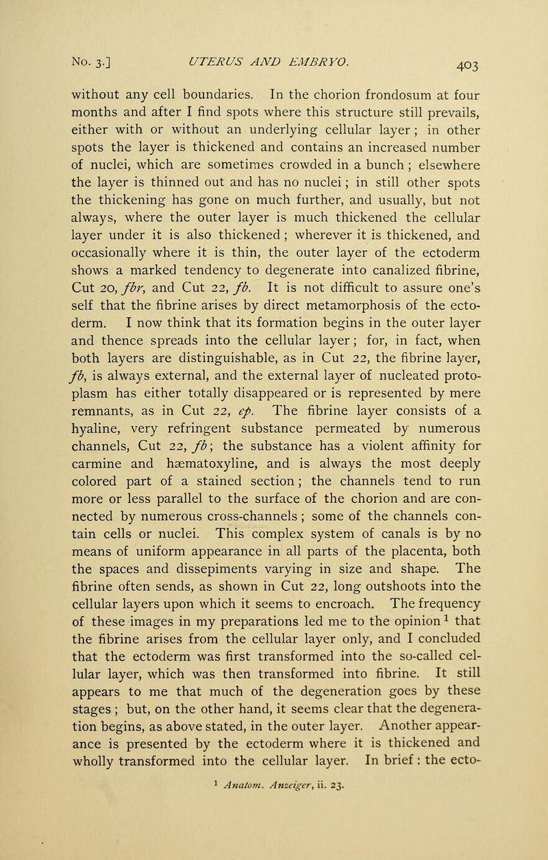 without any cell boundaries. In the chorion frondosum at four months and after I find spots where this structure still prevails, either with or without an underlying cellular layer; in other spots the layer is thickened and contains an increased number of nuclei, which are sometimes crowded in a bunch; elsewhere the layer is thinned out and has no nuclei; in still other spots the thickening has gone on much further, and usually, but not always, where the outer layer is much thickened the cellular layer under it is also thickened; wherever it is thickened, and occasionally where it is thin, the outer layer of the ectoderm shows a marked tendency to degenerate into canalized fibrine, Cut 20, fbr, and Cut 22, fb. It is not difficult to assure one's self that the fibrine arises by direct metamorphosis of the ecto- derm. I now think that its formation begins in the outer layer and thence spreads into the cellular layer; for, in fact, when both layers are distinguishable, as in Cut 22, the fibrine layer, fb, is always external, and the external layer of nucleated proto- plasm has either totally disappeared or is represented by mere remnants, as in Cut 22, ep. The fibrine layer consists of a hyaline, very refringent substance permeated by numerous channels. Cut 22, fb\ the substance has a violent affinity for carmine and haematoxyline, and is always the most deeply colored part of a stained section; the channels tend to run more or less parallel to the surface of the chorion and are con- nected by numerous cross-channels ; some of the channels con- tain cells or nuclei. This complex system of canals is by no means of uniform appearance in all parts of the placenta, both the spaces and dissepiments varying in size and shape. The fibrine often sends, as shown in Cut 22, long outshoots into the cellular layers upon which it seems to encroach. The frequency of these images in my preparations led me to the opinion ^ that the fibrine arises from the cellular layer only, and I concluded that the ectoderm was first transformed into the so-called cel- lular layer, which was then transformed into fibrine. It still appears to me that much of the degeneration goes by these stages ; but, on the other hand, it seems clear that the degenera- tion begins, as above stated, in the outer layer. Another appear- ance is presented by the ectoderm where it is thickened and wholly transformed into the cellular layer. In brief: the ecto- 1 Anatom. Anzeiger, ii. 23.