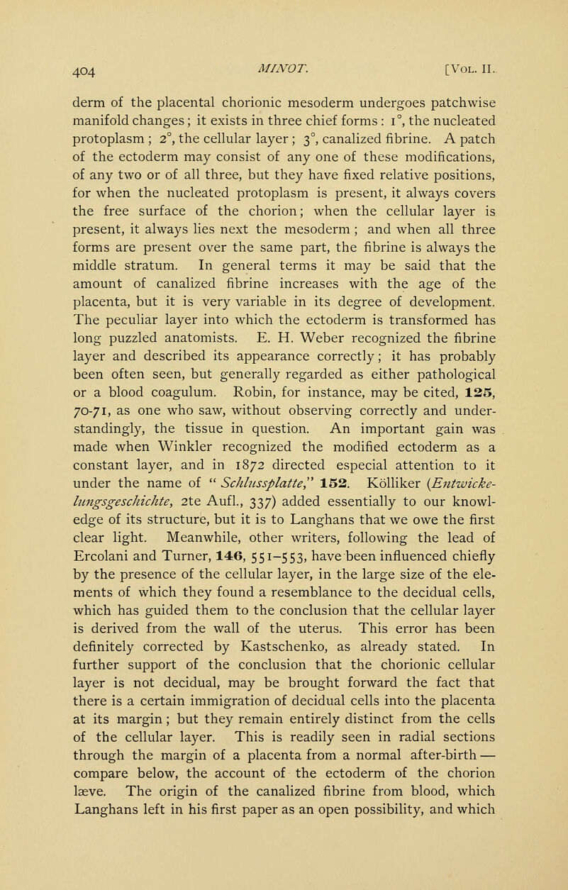 derm of the placental chorionic mesoderm undergoes patchwise manifold changes; it exists in three chief forms : i°, the nucleated protoplasm ; 2°, the cellular layer; 3°, canalized fibrine. A patch of the ectoderm may consist of any one of these modifications, of any two or of all three, but they have fixed relative positions, for when the nucleated protoplasm is present, it always covers the free surface of the chorion; when the cellular layer is present, it always lies next the mesoderm; and when all three forms are present over the same part, the fibrine is always the middle stratum. In general terms it may be said that the amount of canalized fibrine increases with the age of the placenta, but it is very variable in its degree of development. The peculiar layer into which the ectoderm is transformed has long puzzled anatomists. E. H. Weber recognized the fibrine layer and described its appearance correctly; it has probably been often seen, but generally regarded as either pathological or a blood coagulum. Robin, for instance, may be cited, 125, 70-71, as one who saw, without observing correctly and under- standingly, the tissue in question. An important gain was made when Winkler recognized the modified ectoderm as a constant layer, and in 1872 directed especial attention to it under the name of  Schltissplatte, 152. Kolliker {Entwicke- hmgsgeschichte, 2te Aufl, 337) added essentially to our knowl- edge of its structure, but it is to Langhans that we owe the first clear light. Meanwhile, other writers, following the lead of Ercolani and Turner, 146, 551-553, have been influenced chiefly by the presence of the cellular layer, in the large size of the ele- ments of which they found a resemblance to the decidual cells, which has guided them to the conclusion that the cellular layer is derived from the wall of the uterus. This error has been definitely corrected by Kastschenko, as already stated. In further support of the conclusion that the chorionic cellular layer is not decidual, may be brought forward the fact that there is a certain immigration of decidual cells into the placenta at its margin; but they remain entirely distinct from the cells of the cellular layer. This is readily seen in radial sections through the margin of a placenta from a normal after-birth — compare below, the account of the ectoderm of the chorion laeve. The origin of the canalized fibrine from blood, which Langhans left in his first paper as an open possibility, and which
