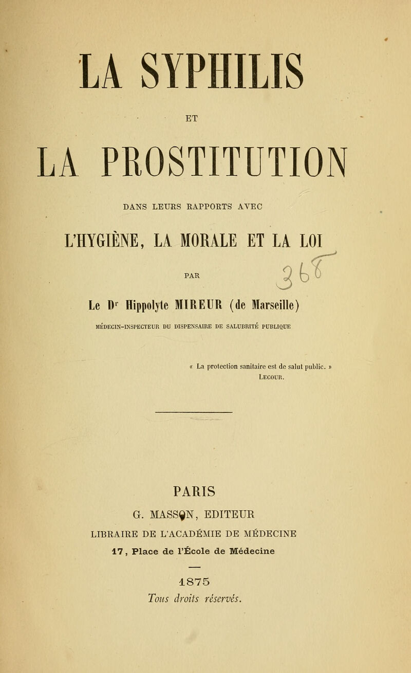 ET LA PROSTITUTION DANS LEURS RAPPORTS AVEC L'HYGIÈNE, LA MORALE ET LA LOI PAR Le Dr Hippolyte MIREUR (de Marseille) MÉDECIN-INSPECTEUR DU DISPENSAIRE DE SALUBRITÉ PUBLIQUE « La protection sanitaire est de salut public. Lecour. PARIS G. MASSÇN, EDITEUR LIBRAIRE DE L'ACADÉMIE DE MÉDECINE 17, Place de l'École de Médecine 1875 Tous droits réservés.