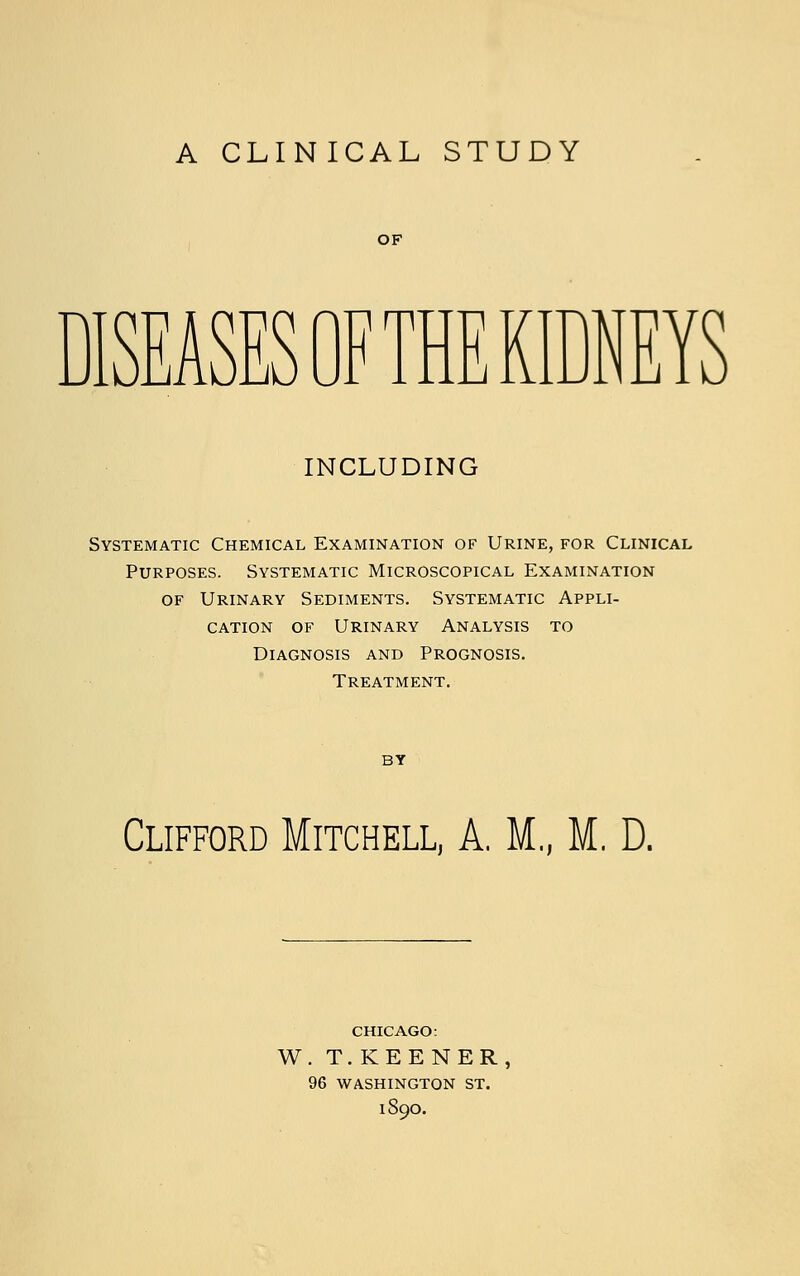 A CLINICAL STUDY OF r^ KJ F THE KIDNEYS INCLUDING Systematic Chemical Examination of Urine, for Clinical Purposes. Systematic Microscopical Examination of Urinary Sediments. Systematic Appli- cation of Urinary Analysis to Diagnosis and Prognosis. Treatment. by Clifford Mitchell, A. M„ M. D. CHICAGO: W. T. KEENER, 96 WASHINGTON ST. 1S9O.