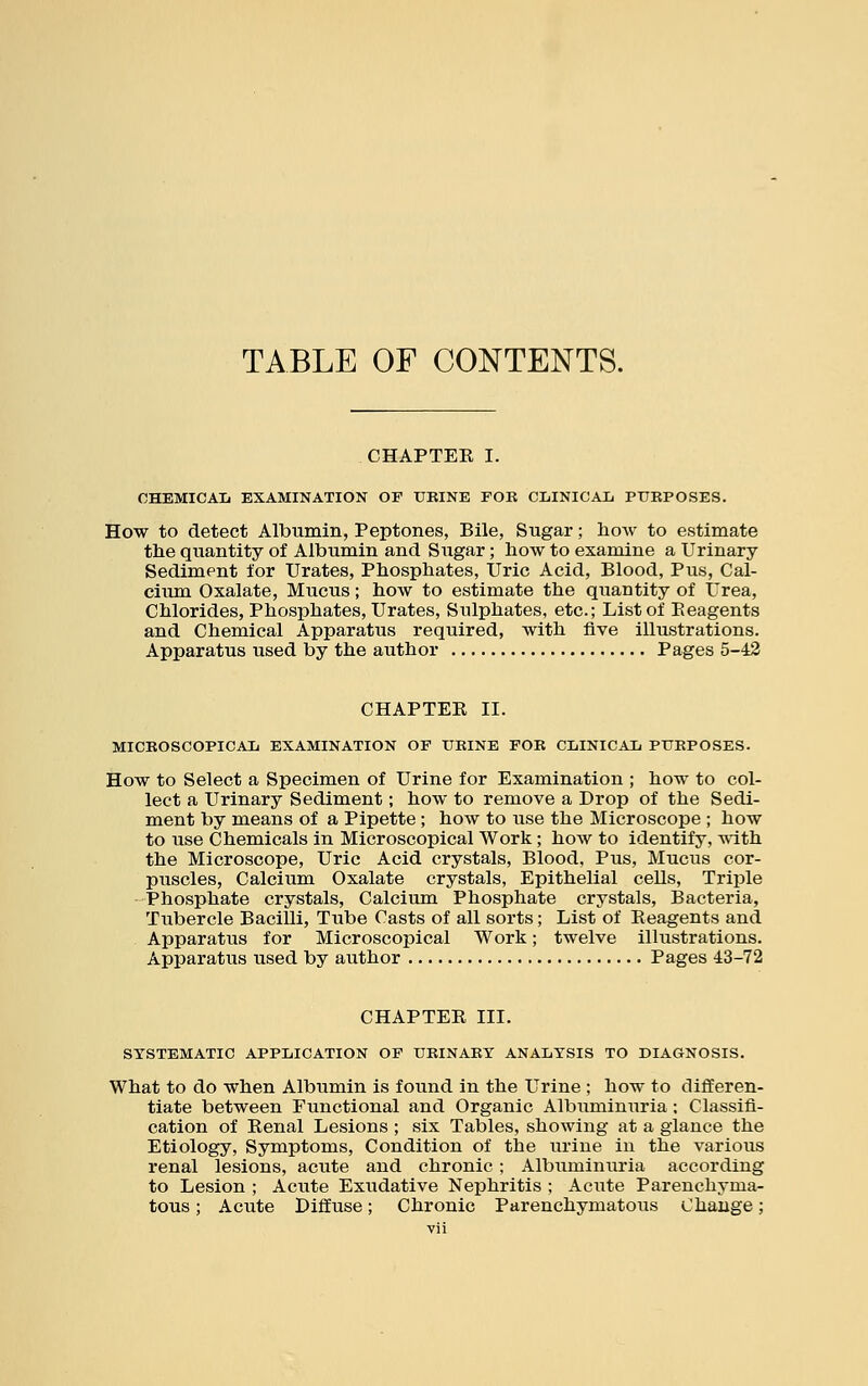 TABLE OF CONTENTS. CHAPTER I. CHEMICAL EXAMINATION OF URINE FOB CLINICAL PURPOSES. How to detect Albumin, Peptones, Bile, Sugar; how to estimate the quantity of Albumin and Sugar; how to examine a Urinary Sediment for Urates, Phosphates, Uric Acid, Blood, Pus, Cal- cium Oxalate, Mucus; how to estimate the quantity of Urea, Chlorides, Phosphates, Urates, Sulphates, etc.; List of Eeagents and Chemical Apparatus required, with five illustrations. Apparatus used by the author Pages 5-42 CHAPTER II. MICROSCOPICAL EXAMINATION OF URINE FOR CLINICAL PURPOSES. How to Select a Specimen of Urine for Examination ; how to col- lect a Urinary Sediment; how to remove a Drop of the Sedi- ment by means of a Pipette; how to use the Microscope ; how to use Chemicals in Microscopical Work; how to identify, with the Microscope, Uric Acid crystals, Blood, Pus, Mucus cor- puscles, Calcium Oxalate crystals, Epithelial cells, Triple Phosphate crystals, Calcium Phosphate crystals, Bacteria, Tubercle Bacilli, Tube Casts of all sorts; List of Reagents and Apparatus for Microscopical Work; twelve illustrations. Apparatus used by author Pages 43-72 CHAPTER III. SYSTEMATIC APPLICATION OF URINARY ANALYSIS TO DIAGNOSIS. What to do when Albumin is found in the Urine ; how to differen- tiate between Functional and Organic Albuminuria: Classifi- cation of Renal Lesions ; six Tables, showing at a glance the Etiology, Symptoms, Condition of the urine in the various renal lesions, acute and chronic ; Albuminuria according to Lesion ; Acute Exudative Nephritis ; Acute Parenchyma- tous ; Acute Diffuse; Chronic Parenchymatous Change;