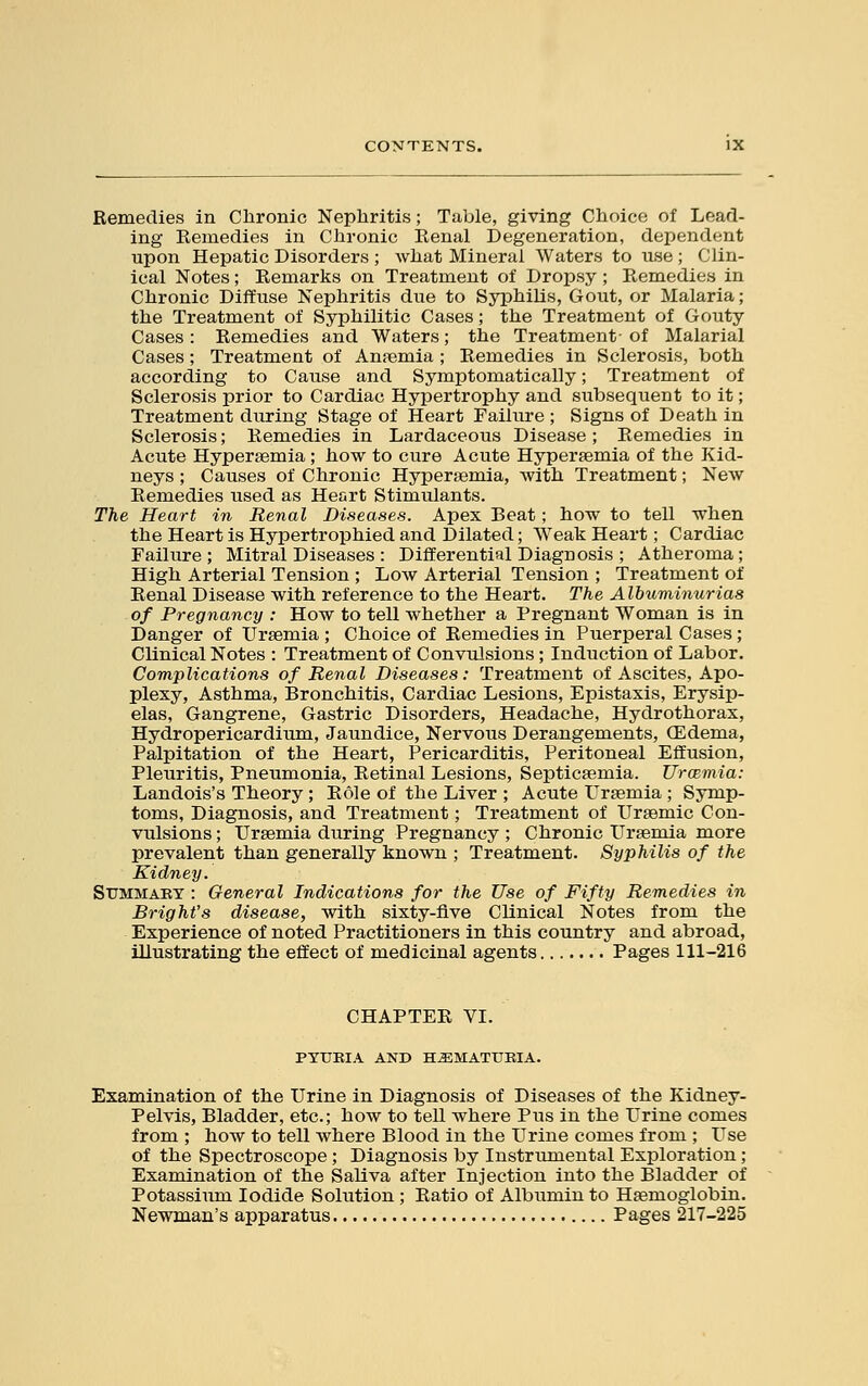 Remedies in Chronic Nephritis; Table, giving Choice of Lead- ing Remedies in Chronic Renal Degeneration, dependent upon Hepatic Disorders ; what Mineral Waters to use ; Clin- ical Notes; Remarks on Treatment of Dropsy; Remedies in Chronic Diffuse Nephritis due to Syphilis, Gout, or Malaria; the Treatment of Syphilitic Cases; the Treatment of Gouty Cases: Remedies and Waters; the Treatment-of Malarial Cases; Treatment of Anaemia ; Remedies in Sclerosis, both according to Cause and Symptomatically; Treatment of Sclerosis prior to Cardiac Hypertrophy and subsequent to it; Treatment during Stage of Heart Failure ; Signs of Death in Sclerosis; Remedies in Lardaceous Disease ; Remedies in Acute Hyperaemia; how to cure Acute Hyperemia of the Kid- neys ; Causes of Chronic Hypersemia, with Treatment; New Remedies used as Heart Stimulants. The Heart in Renal Diseases. Apex Beat; how to tell when the Heart is Hypertrophied and Dilated; Weak Heart; Cardiac Failure ; Mitral Diseases : Differential Diagnosis ; Atheroma; High Arterial Tension ; Low Arterial Tension ; Treatment of Renal Disease with reference to the Heart. The Albuminurias of Pregnancy : How to tell whether a Pregnant Woman is in Danger of Uraemia ; Choice of Remedies in Puerperal Cases; Clinical Notes : Treatment of Convulsions; Induction of Labor. Complications of Renal Diseases: Treatment of Ascites, Apo- plexy, Asthma, Bronchitis, Cardiac Lesions, Epistaxis, Erysip- elas, Gangrene, Gastric Disorders, Headache, Hydrothorax, Hydropericardium, Jaundice, Nervous Derangements, (Edema, Palpitation of the Heart, Pericarditis, Peritoneal Effusion, Pleuritis, Pneumonia, Retinal Lesions, Septicaemia. Urmmia: Landois's Theory ; Role of the Liver ; Acute Uraemia ; Symp- toms, Diagnosis, and Treatment; Treatment of Uraemic Con- vulsions ; Uraemia during Pregnancy ; Chronic Uraemia more prevalent than generally known ; Treatment. Syphilis of the Kidney. Summary : General Indications for the Use of Fifty Remedies in Bright's disease, with sixty-five Clinical Notes from the Experience of noted Practitioners in this country and abroad, illustrating the effect of medicinal agents Pages 111-216 CHAPTER VI. PYURIA AND HEMATURIA. Examination of the Urine in Diagnosis of Diseases of the Kidney- Pelvis, Bladder, etc.; how to tell where Pus in the Urine comes from ; how to tell where Blood in the Urine comes from ; Use of the Spectroscope ; Diagnosis by Instrumental Exploration; Examination of the Saliva after Injection into the Bladder of Potassium Iodide Solution ; Ratio of Albumin to Haemoglobin. Newman's apparatus Pages 217-225