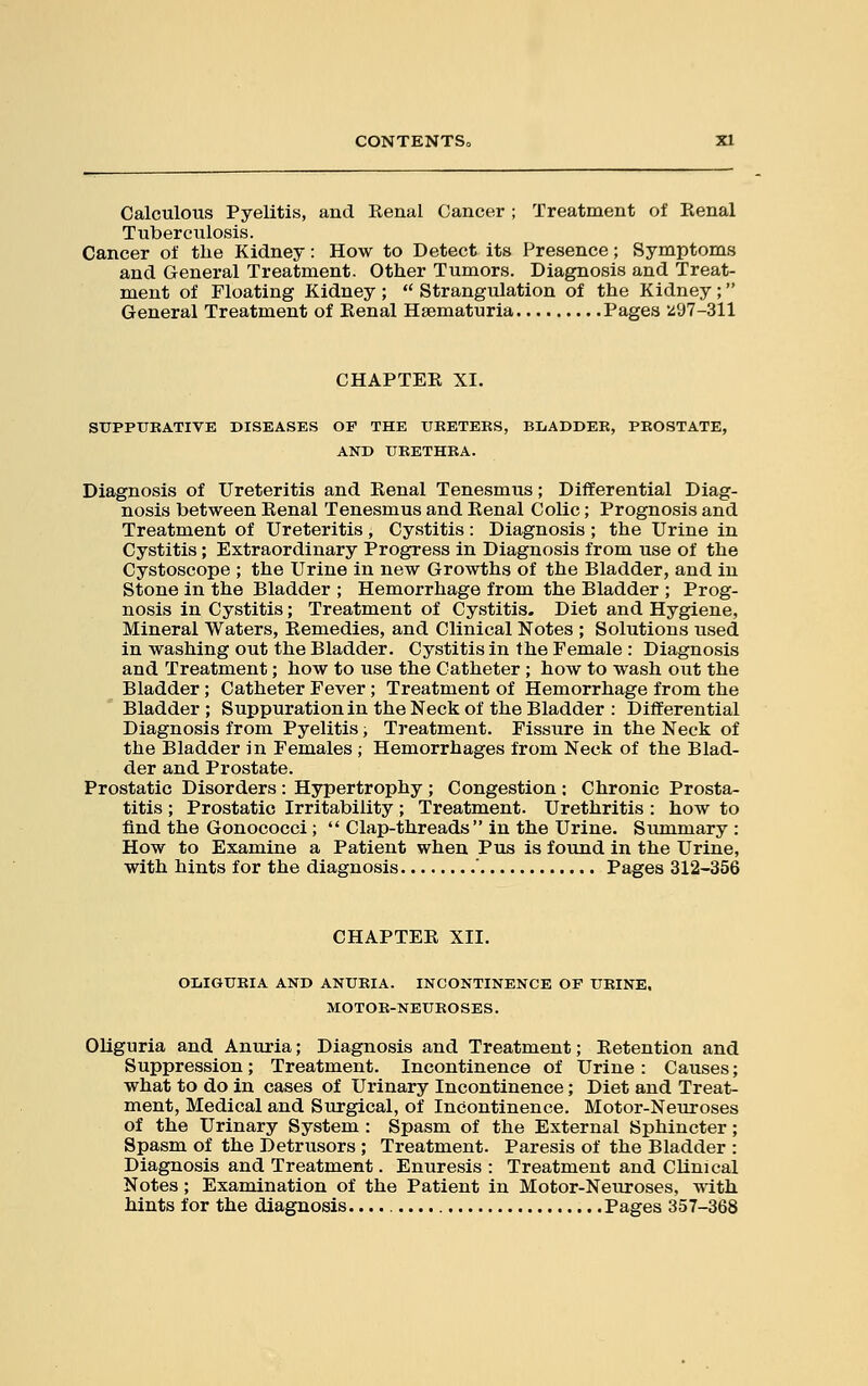 CONTENTS^ XI Calculous Pyelitis, and Renal Cancer ; Treatment of Renal Tuberculosis. Cancer of the Kidney: How to Detect its Presence; Symptoms and General Treatment. Other Tumors. Diagnosis and Treat- ment of Floating Kidney ;  Strangulation of the Kidney; General Treatment of Renal Hematuria Pages 'Z97-311 CHAPTER XI. SUPPUBATIVE DISEASES OF THE UKETEKS, BLADDER, PROSTATE, AND URETHRA. Diagnosis of Ureteritis and Renal Tenesmus; Differential Diag- nosis between Renal Tenesmus and Renal Colic; Prognosis and Treatment of Ureteritis, Cystitis: Diagnosis; the Urine in Cystitis; Extraordinary Progress in Diagnosis from use of the Cystoscope ; the Urine in new Growths of the Bladder, and in Stone in the Bladder ; Hemorrhage from the Bladder ; Prog- nosis in Cystitis; Treatment of Cystitis. Diet and Hygiene, Mineral Waters, Remedies, and Clinical Notes ; Solutions used in washing out the Bladder. Cystitis in the Female : Diagnosis and Treatment; how to use the Catheter ; how to wash out the Bladder; Catheter Fever; Treatment of Hemorrhage from the Bladder ; Suppuration in the Neck of the Bladder : Differential Diagnosis from Pyelitis; Treatment. Fissure in the Neck of the Bladder in Females ; Hemorrhages from Neck of the Blad- der and Prostate. Prostatic Disorders : Hypertrophy ; Congestion : Chronic Prosta- titis ; Prostatic Irritability; Treatment. Urethritis: how to find the Gonococci;  Clap-threads in the Urine. Summary : How to Examine a Patient when Pus is found in the Urine, with hints for the diagnosis ' Pages 312-356 CHAPTER XII. OLIGURIA AND ANURIA. INCONTINENCE OF URINE. MOTOR-NEUROSES. Oliguria and Anuria; Diagnosis and Treatment; Retention and Suppression; Treatment. Incontinence of Urine: Causes; what to do in cases of Urinary Incontinence; Diet and Treat- ment, Medical and Surgical, of Incontinence. Motor-Neuroses of the Urinary System : Spasm of the External Sphincter; Spasm of the Detrusors ; Treatment. Paresis of the Bladder : Diagnosis and Treatment. Enuresis : Treatment and Clinical Notes; Examination of the Patient in Motor-Neuroses, with hints for the diagnosis. Pages 357-368