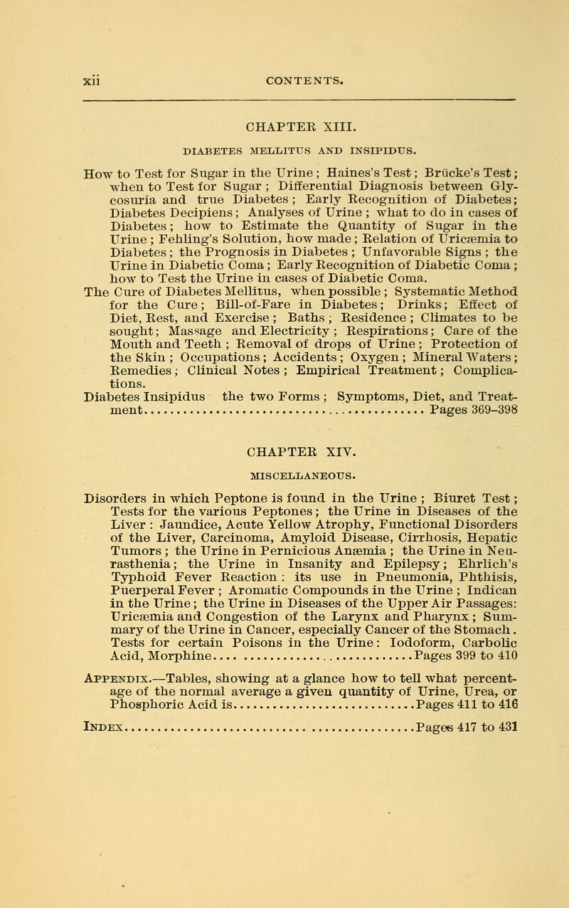 CHAPTER XIII. DIABETES MELLITUS AND INSIPIDUS. How to Test for Sugar in the Urine ; Haines's Test; Briicke's Test; when to Test for Sugar ; Differential Diagnosis between Gly- cosuria and true Diabetes; Early Recognition of Diabetes; Diabetes Decipiens; Analyses of Urine ; what to do in cases of Diabetes; how to Estimate the Quantity of Sugar in the Urine ; Fehling's Solution, how made; Relation of Uricsemia to Diabetes ; the Prognosis in Diabetes ; Unfavorable Signs ; the Urine in Diabetic Coma; Early Recognition of Diabetic Coma ; how to Test the Urine in cases of Diabetic Coma. The Cure of Diabetes Mellitus, when possible ; Systematic Method for the Cure; Bill-of-Fare in Diabetes; Drinks; Effect of Diet, Rest, and Exercise ; Baths , Residence ; Climates to be sought; Massage and Electricity ; Respirations; Care of the Mouth and Teeth ; Removal of drops of Urine ; Protection of the Skin ; Occupations; Accidents; Oxygen; Mineral Waters; Remedies; Clinical Notes ; Empirical Treatment; Complica- tions. Diabetes Insipidus the two Forms ; Symptoms, Diet, and Treat- ment Pages 369-398 CHAPTER XIV. MISCELLANEOUS. Disorders in which Peptone is found in the Urine ; Biuret Test; Tests for the various Peptones; the Urine in Diseases of the Liver : Jaundice, Acute Yellow Atrophy, Functional Disorders of the Liver, Carcinoma, Amyloid Disease, Cirrhosis, Hepatic Tumors ; the Urine in Pernicious Anaemia ; the Urine in Neu- rasthenia ; the Urine in Insanity and Epilepsy; Ehrlich's Typhoid Fever Reaction : its use in Pneumonia, Phthisis, Puerperal Fever ; Aromatic Compounds in the Urine ; Indican in the Urine; the Urine in Diseases of the Upper Air Passages: Uricsemia and Congestion of the Larynx and Pharynx ; Sum- mary of the Urine in Cancer, especially Cancer of the Stomach. Tests for certain Poisons in the Urine: Iodoform, Carbolic Acid, Morphine Pages 399 to 410 Appendix.—Tables, showing at a glance how to tell what percent- age of the normal average a given quantity of Urine, Urea, or Phosphoric Acid is Pages 411 to 416 Index Pages 417 to 431