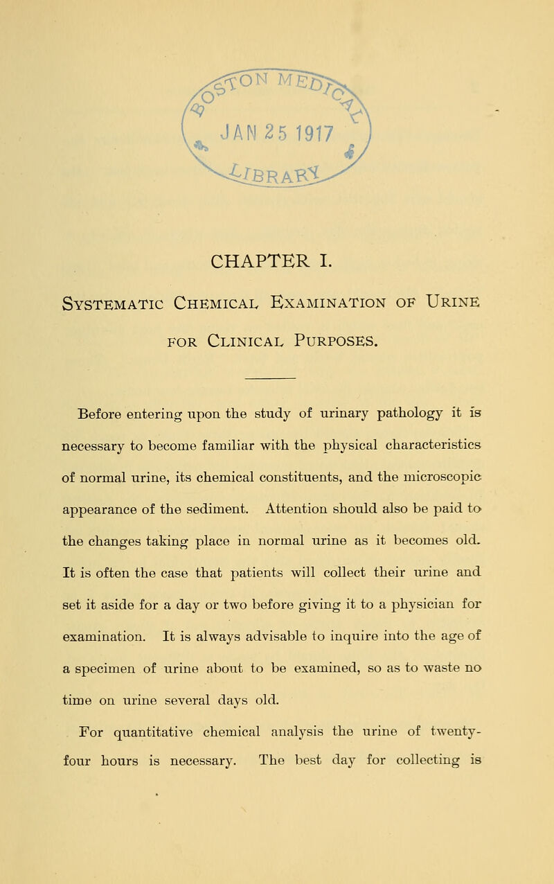 Systematic Chemical Examination of Urine for Clinical Purposes. Before entering upon the study of urinary pathology it is necessary to become familiar with the physical characteristics of normal urine, its chemical constituents, and the microscopic appearance of the sediment. Attention should also be paid to the changes taking place in normal urine as it becomes old. It is often the case that patients will collect their urine and set it aside for a day or two before giving it to a physician for examination. It is always advisable to inquire into the age of a specimen of urine about to be examined, so as to waste no time on urine several days old. For quantitative chemical analysis the urine of twenty- four hours is necessary. The best day for collecting is