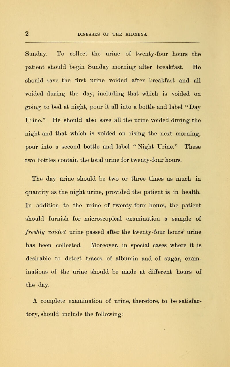 Sunday. To collect the urine of twenty-four hours the patient should begin Sunday morning after breakfast. He should save the first urine voided after breakfast and all voided during the day, including that which is voided on going to bed at night, pour it all into a bottle and label Day Urine. He should also save all the urine voided during the night and that which is voided on rising the next morning, pour into a second bottle and label Night Urine. These two bottles contain the total urine for twenty-four hours. The day urine should be two or three times as much in quantity as the night urine, provided the patient is in health. In addition to the urine of twenty-four hours, the patient should furnish for microscopical examination a sample of freshly voided urine passed after the twenty-four hours' urine has been collected. Moreover, in special cases where it is desirable to detect traces of albumin and of sugar, exam- inations of the urine should be made at different hours of the day. A complete examination of urine, therefore, to be satisfac- tory, should include the following: