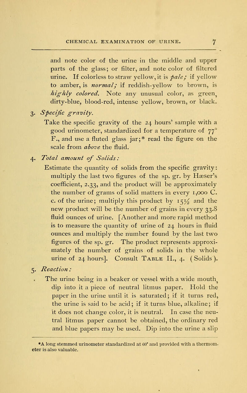 and note color of the urine in the middle and upper parts of the glass; or filter, and note color of filtered urine. If colorless to straw yellow, it is pale; if yellow to amber, is normal; if reddish-yellow to brown, is highly colored. Note any unusual color, as green^ dirty-blue, blood-red, intense yellow, brown, or black. 3. Specific gravity. Take the specific gravity of the 24 hours' sample with a good urinometer, standardized for a temperature of 770 F., and use a fluted glass jar;* read the figure on the scale from above the fluid. 4. Total amount of Solids: Estimate the quantity of solids from the specific gravity: multiply the last two figures of the sp. gr. by Hawser's coefficient, 2.33, and the product will be approximately the number of grams of solid matters in every 1,000 C. c. of the urine; multiply this product by 15^ and the new product will be the number of grains in every 33.8 fluid ounces of urine. [Another and more rapid method is to measure the quantity of urine of 24 hours in fluid ounces and multiply the number found by the last two figures of the sp. gr. The product represents approxi- mately the number of grains of solids in the whole urine of 24 hours]. Consult Table II., 4. ( Solids ). 5. Reaction : The urine being: in a beaker or vessel with a wide mouth dip into it a piece of neutral litmus paper. Hold the paper in the urine until it is saturated; if it turns red, the urine is said to be acid; if it turns blue, alkaline; if it does not change color, it is neutral. In case the neu- tral litmus paper cannot be obtained, the ordinary red and blue papers may be used. Dip into the urine a slip *A long stemmed urinometer standardized at 60 and provided with a thermom- eter is also valuable.