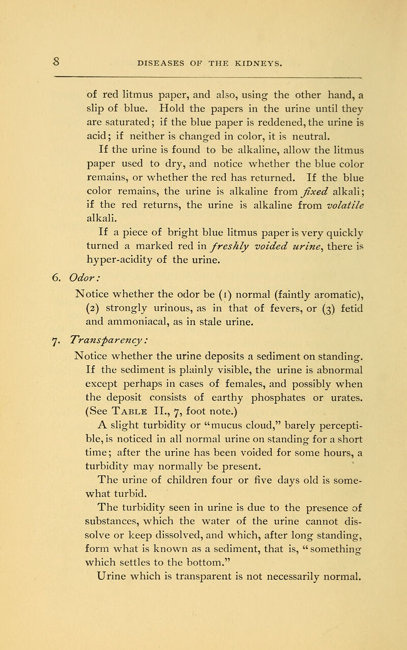 of red litmus paper, and also, using the other hand, a slip of blue. Hold the papers in the urine until they are saturated; if the blue paper is reddened, the urine is acid; if neither is changed in color, it is neutral. If the urine is found to be alkaline, allow the litmus paper used to dry, and notice whether the blue color remains, or whether the red has returned. If the blue color remains, the urine is alkaline from fixed alkali; if the red returns, the urine is alkaline from volatile alkali. If a piece of bright blue litmus paper is very quickly turned a marked red in freshly voided urine, there is hyper-acidity of the urine. Odor: Notice whether the odor be (i) normal (faintly aromatic), (2) strongly urinous, as in that of fevers, or (3) fetid and ammoniacal, as in stale urine. Transparency : Notice whether the urine deposits a sediment on standing. If the sediment is plainly visible, the urine is abnormal except perhaps in cases of females, and possibly when the deposit consists of earthy phosphates or urates. (See Table II., 7, foot note.) A slight turbidity or mucus cloud, barely percepti- ble, is noticed in all normal urine on standing for a short time; after the urine has been voided for some hours, a turbidity may normally be present. The urine of children four or five days old is some- what turbid. The turbidity seen in urine is due to the presence of substances, which the water of the urine cannot dis- solve or keep dissolved, and which, after long standing, form what is known as a sediment, that is,  something which settles to the bottom. Urine which is transparent is not necessarily normal.