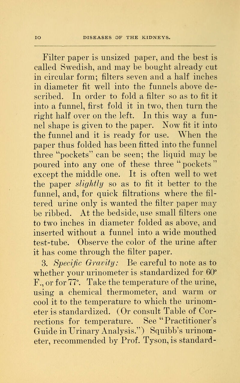 Filter paper is unsized paper, and the best is called Swedish, and may be bought already cut in circular form; filters seven and a half inches in diameter fit well into the funnels above de- scribed. In order to fold a filter so as to fit it into a funnel, first fold it in two, then turn the right half over on the left. In this way a fun- nel shape is given to the paper. Now fit it into the funnel and it is ready for use. When the paper thus folded has been fitted into the funnel three pockets can be seen; the liquid may be poured into any one of these three  pockets  except the middle one. It is often well to wet the paper slightly so as to fit it better to the funnel, and, for quick filtrations where the fil- tered urine only is wanted the filter paper may be ribbed. At the bedside, use small filters one to two inches in diameter folded as above, and inserted without a funnel into a wide mouthed test-tube. Observe the color of the urine after it has come through the filter paper. 3. Specific Gravity: Be careful to note as to whether your urinometer is standardized for 60° F., or for 77°. Take the temperature of the urine, using a chemical thermometer, and warm or cool it to the temperature to which the urinom- eter is standardized. (Or consult Table of Cor- rections for temperature. See Practitioner's Guide in Urinary Analysis.) Squibb's urinom- eter, recommended by Prof. Tyson, is standard-