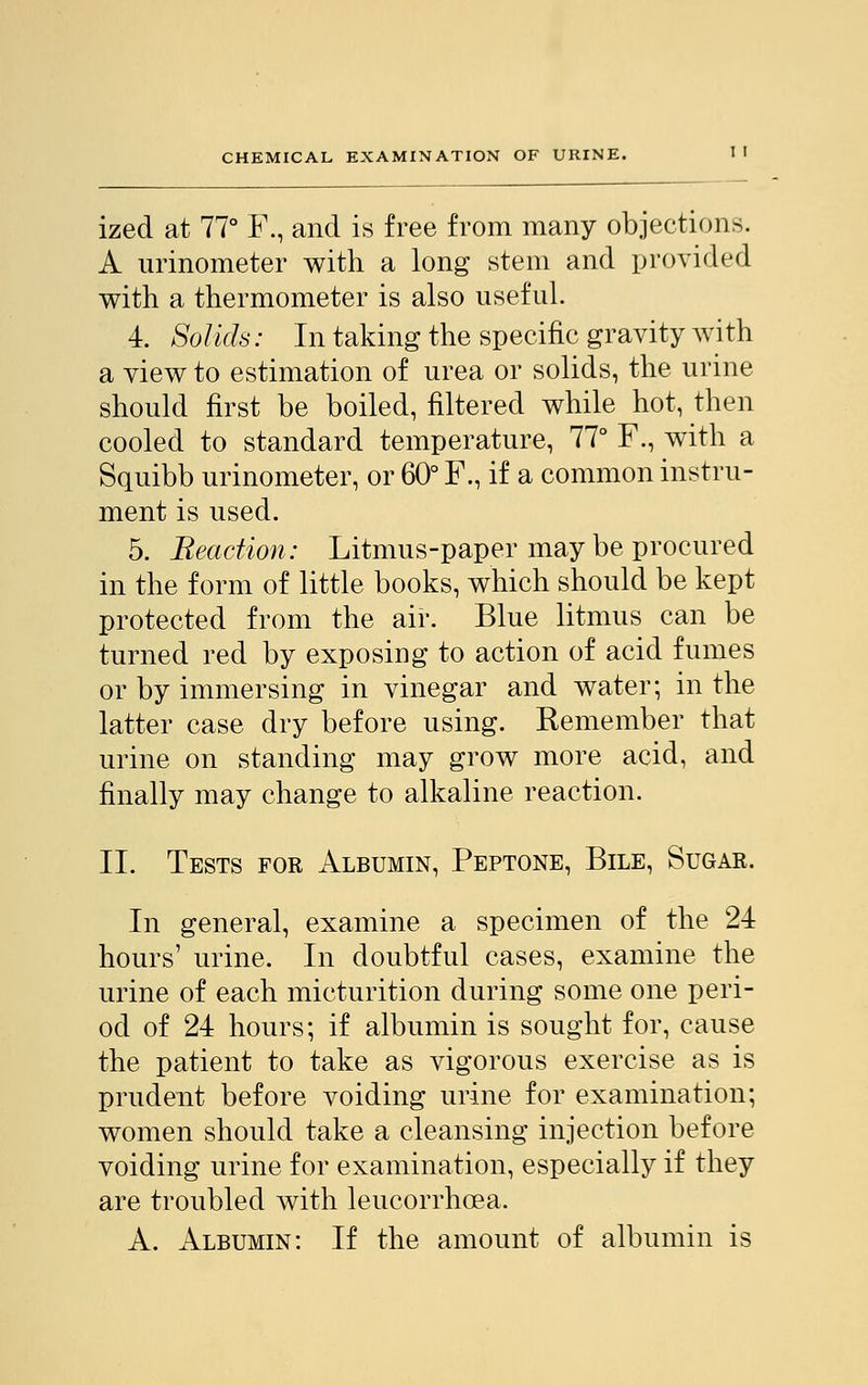 ized at 77° F., and is free from many objections. A urinometer with a long stem and provided with a thermometer is also useful. 4. Solids: In taking the specific gravity with a view to estimation of urea or solids, the urine should first be boiled, filtered while hot, then cooled to standard temperature, 77° F., with a Squibb urinometer, or 60° F., if a common instru- ment is used. 5. Reaction: Litmus-paper may be procured in the form of little books, which should be kept protected from the air. Blue litmus can be turned red by exposing to action of acid fumes or by immersing in vinegar and water; in the latter case dry before using. Kemember that urine on standing may grow more acid, and finally may change to alkaline reaction. II. Tests for Albumin, Peptone, Bile, Sugar. In general, examine a specimen of the 24 hours' urine. In doubtful cases, examine the urine of each micturition during some one peri- od of 24 hours; if albumin is sought for, cause the patient to take as vigorous exercise as is prudent before voiding urine for examination; women should take a cleansing injection before voiding urine for examination, especially if they are troubled with leucorrhoea, A. Albumin: If the amount of albumin is