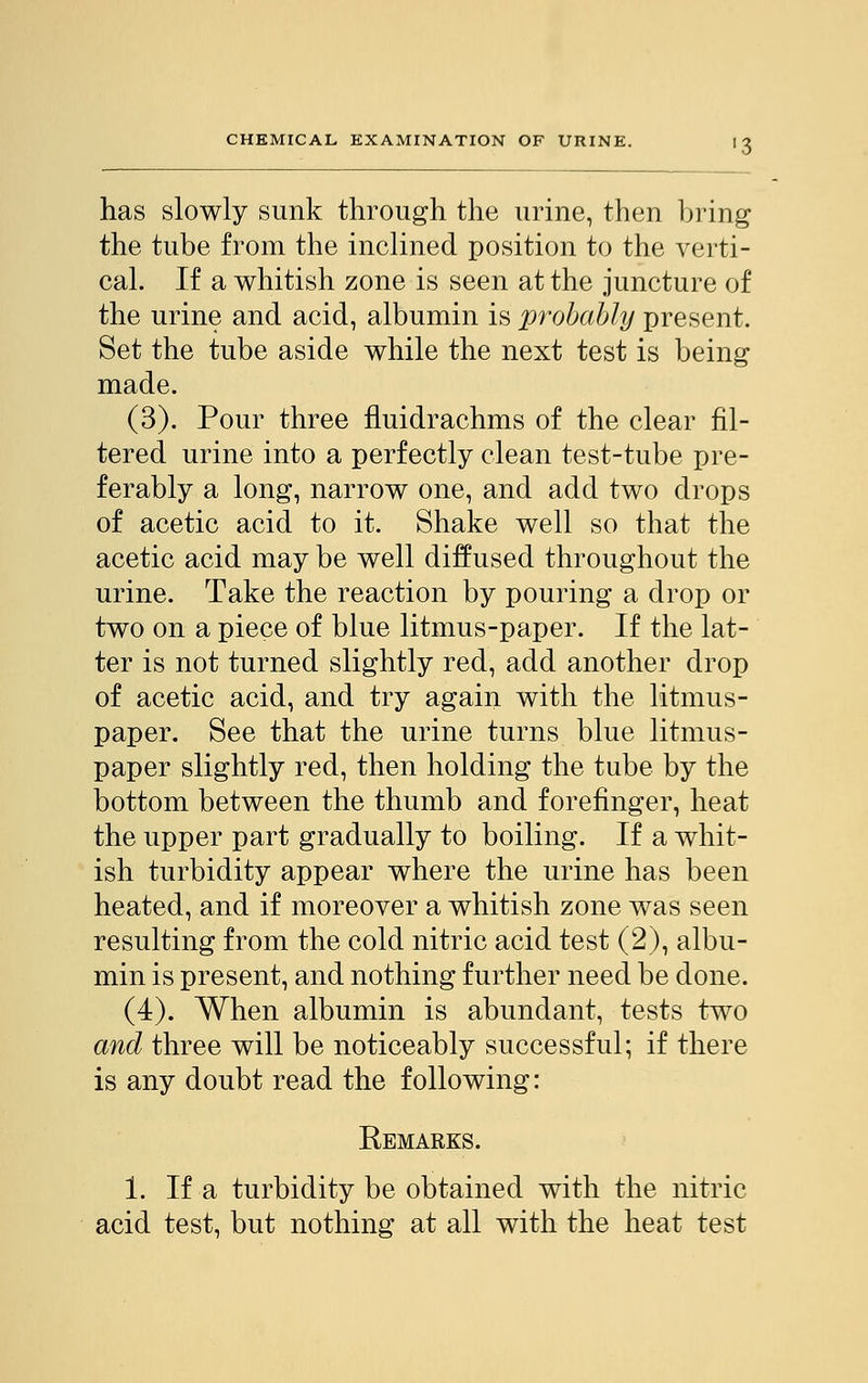 has slowly sunk through the urine, then bring the tube from the inclined position to the verti- cal. If a whitish zone is seen at the juncture of the urine and acid, albumin is probably present. Set the tube aside while the next test is being made. (3). Pour three fluidrachms of the clear fil- tered urine into a perfectly clean test-tube pre- ferably a long, narrow one, and add two drops of acetic acid to it. Shake well so that the acetic acid may be well diffused throughout the urine. Take the reaction by pouring a drop or two on a piece of blue litmus-paper. If the lat- ter is not turned slightly red, add another drop of acetic acid, and try again with the litmus- paper. See that the urine turns blue litmus- paper slightly red, then holding the tube by the bottom between the thumb and forefinger, heat the upper part gradually to boiling. If a whit- ish turbidity appear where the urine has been heated, and if moreover a whitish zone was seen resulting from the cold nitric acid test (2), albu- min is present, and nothing further need be done. (4). When albumin is abundant, tests two and three will be noticeably successful; if there is any doubt read the following: Remarks. i. If a turbidity be obtained with the nitric acid test, but nothing at all with the heat test