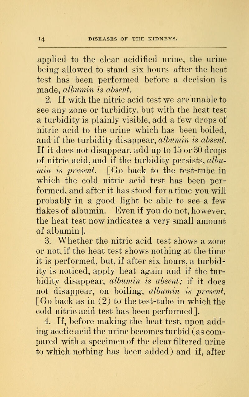 applied to the clear acidified urine, the urine being allowed to stand six hours after the heat test has been performed before a decision is made, albumin is absent. 2. If with the nitric acid test we are unable to see any zone or turbidity, but with the heat test a turbidity is plainly visible, add a few drops of nitric acid to the urine which has been boiled, and if the turbidity disappear, albumin is absent. If it does not disappear, add up to 15 or 30 drops of nitric acid, and if the turbidity persists, albu- min is present. [Go back to the test-tube in which the cold nitric acid test has been per- formed, and after it has stood for a time you will probably in a good light be able to see a few flakes of albumin. Even if you do not, however, the heat test now indicates a very small amount of albumin]. 3. Whether the nitric acid test shows a zone or not, if the heat test shows nothing at the time it is performed, but, if after six hours, a turbid- ity is noticed, apply heat again and if the tur- bidity disappear, albumin is absent; if it does not disappear, on boiling, albumin is present. [Go back as in (2) to the test-tube in which the cold nitric acid test has been performed]. 4. If, before making the heat test, upon add- ing acetic acid the urine becomes turbid (as com- pared with a specimen of the clear filtered urine to which nothing has been added) and if, after