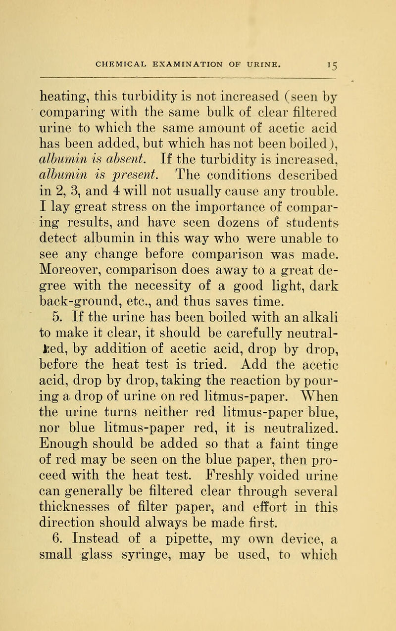 heating, this turbidity is not increased (seen by comparing with the same bulk of clear filtered urine to which the same amount of acetic acid has been added, but which has not been boiled), albumin is absent. If the turbidity is increased, albumin is present. The conditions described in 2, 3, and 4 will not usually cause any trouble. I lay great stress on the importance of compar- ing results, and have seen dozens of students detect albumin in this way who were unable to see any change before comparison was made. Moreover, comparison does away to a great de- gree with the necessity of a good light, dark back-ground, etc., and thus saves time. 5. If the urine has been boiled with an alkali to make it clear, it should be carefully neutral- ised, by addition of acetic acid, drop by drop, before the heat test is tried. Add the acetic acid, drop by drop, taking the reaction by pour- ing a drop of urine on red litmus-paper. When the urine turns neither red litmus-paper blue, nor blue litmus-paper red, it is neutralized. Enough should be added so that a faint tinge of red may be seen on the blue paper, then pro- ceed with the heat test. Freshly voided urine can generally be filtered clear through several thicknesses of filter paper, and effort in this direction should always be made first. 6. Instead of a pipette, my own device, a small glass syringe, may be used, to which