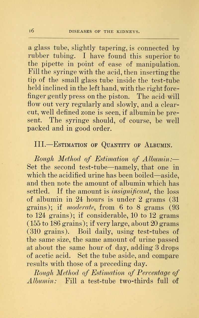 a glass tube, slightly tapering, is connected by rubber tubing. I have found this superior to the pipette in point of ease of manipulation. Fill the syringe with the acid, then inserting the tip of the small glass tube inside the test-tube held inclined in the left hand, with the right fore- finger gently press on the piston. The acid will flow out very regularly and slowly, and a clear- cut, well defined zone is seen, if albumin be pre- sent. The syringe should, of course, be well packed and in good order. III.—Estimation of Quantity of Albumin. Rough Method of Estimation of Albumin:— Set the second test-tube—namely, that one in which the acidified urine has been boiled—aside, and then note the amount of albumin which has settled. If the amount is insignificant, the loss of albumin in 24 hours is under 2 grams (31 grains); if moderate, from 6 to 8 grams (93 to 124 grains); if considerable, 10 to 12 grams (155 to 186 grains); if very large, about 20 grams (310 grains). Boil daily, using test-tubes of the same size, the same amount of urine passed at about the same hour of day, adding 3 drops of acetic acid. Set the tube aside, and compare results with those of a preceding day. Rough Method of Estimation of Percentage of Albumin: Fill a test-tube two-thirds full of