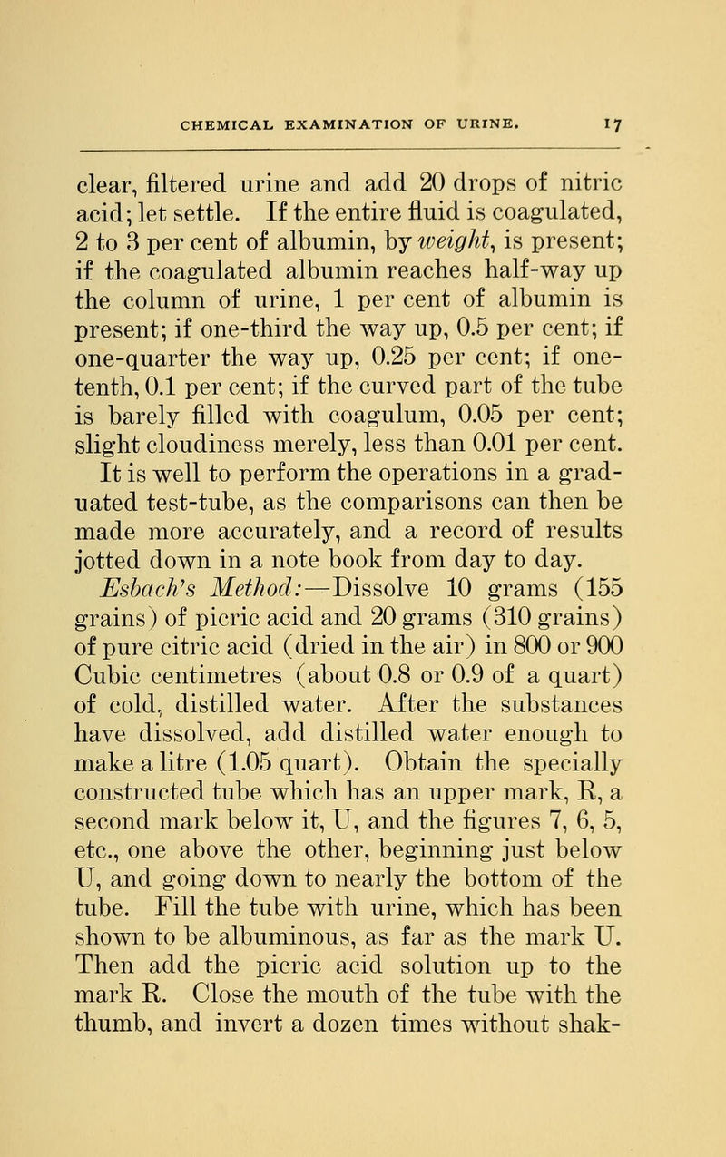 clear, filtered urine and add 20 drops of nitric acid; let settle. If the entire fluid is coagulated, 2 to 3 per cent of albumin, by weight, is present; if the coagulated albumin reaches half-way up the column of urine, 1 per cent of albumin is present; if one-third the way up, 0.5 per cent; if one-quarter the way up, 0.25 per cent; if one- tenth, 0.1 per cent; if the curved part of the tube is barely filled with coagulum, 0.05 per cent; slight cloudiness merely, less than 0.01 per cent. It is well to perform the operations in a grad- uated test-tube, as the comparisons can then be made more accurately, and a record of results jotted down in a note book from day to day. Esbach's Method:—Dissolve 10 grams (155 grains) of picric acid and 20 grams (310 grains) of pure citric acid (dried in the air) in 800 or 900 Cubic centimetres (about 0.8 or 0.9 of a quart) of cold, distilled water. After the substances have dissolved, add distilled water enough to make a litre (1.05 quart). Obtain the specially constructed tube which has an upper mark, R, a second mark below it, U, and the figures 7, 6, 5, etc., one above the other, beginning just below U, and going down to nearly the bottom of the tube. Fill the tube with urine, which has been shown to be albuminous, as far as the mark U. Then add the picric acid solution up to the mark R. Close the mouth of the tube with the thumb, and invert a dozen times without shak-