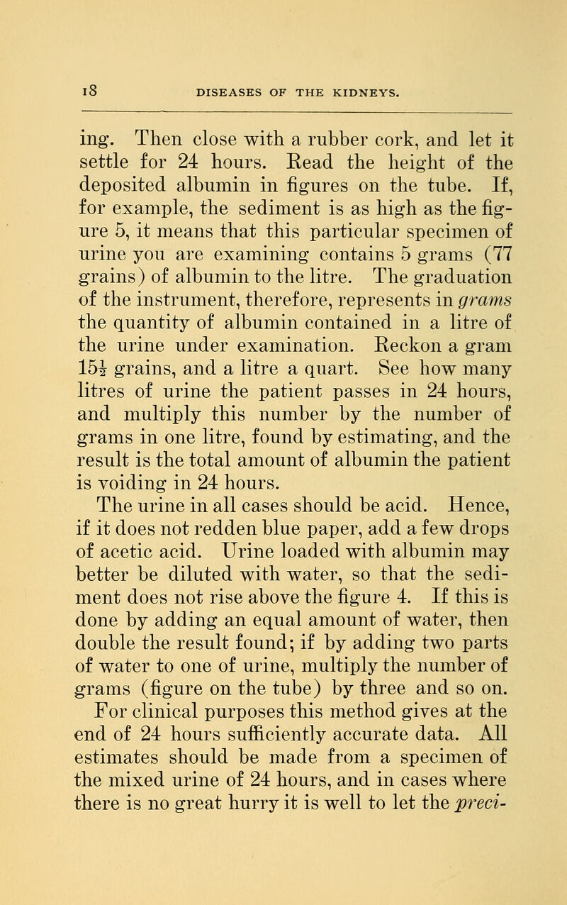 ing. Then close with a rubber cork, and let it settle for 24 hours. Eead the height of the deposited albumin in figures on the tube. If, for example, the sediment is as high as the fig- ure 5, it means that this particular specimen of urine you are examining contains 5 grams (77 grains) of albumin to the litre. The graduation of the instrument, therefore, represents in grams the quantity of albumin contained in a litre of the urine under examination. Reckon a gram 15i grains, and a litre a quart. See how many litres of urine the patient passes in 24 hours, and multiply this number by the number of grams in one litre, found by estimating, and the result is the total amount of albumin the patient is voiding in 24 hours. The urine in all cases should be acid. Hence, if it does not redden blue paper, add a few drops of acetic acid. Urine loaded with albumin may better be diluted with water, so that the sedi- ment does not rise above the figure 4. If this is done by adding an equal amount of water, then double the result found; if by adding two parts of water to one of urine, multiply the number of grams (figure on the tube) by three and so on. For clinical purposes this method gives at the end of 24 hours sufficiently accurate data. All estimates should be made from a specimen of the mixed urine of 24 hours, and in cases where there is no great hurry it is well to let the preci-