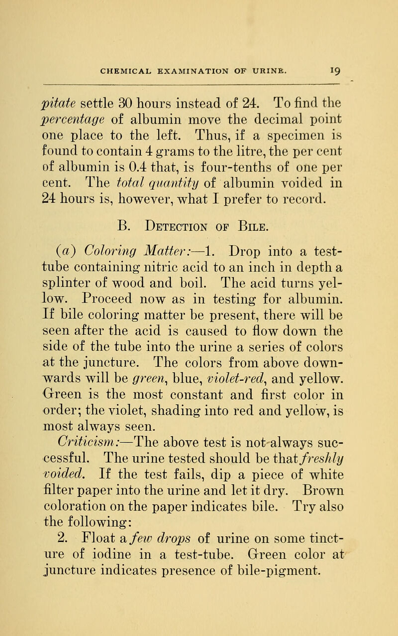 pitate settle 30 hours instead of 24. To find the percentage of albumin move the decimal point one place to the left. Thus, if a specimen is found to contain 4 grams to the litre, the per cent of albumin is 0.4 that, is four-tenths of one per cent. The total quantity of albumin voided in 24 hours is, however, what I prefer to record. B. Detection of Bile. (a) Coloring Matter:—1. Drop into a test- tube containing nitric acid to an inch in depth a splinter of wood and boil. The acid turns yel- low. Proceed now as in testing for albumin. If bile coloring matter be present, there will be seen after the acid is caused to flow down the side of the tube into the urine a series of colors at the juncture. The colors from above down- wards will be green, blue, violet-red, and yellow. Green is the most constant and first color in order; the violet, shading into red and yellow, is most always seen. Criticism:—The above test is not always suc- cessful. The urine tested should be that freshly voided. If the test fails, dip a piece of white filter paper into the urine and let it dry. Brown coloration on the paper indicates bile. Try also the following: 2. Float a few drops of urine on some tinct- ure of iodine in a test-tube. Green color at juncture indicates presence of bile-pigment.