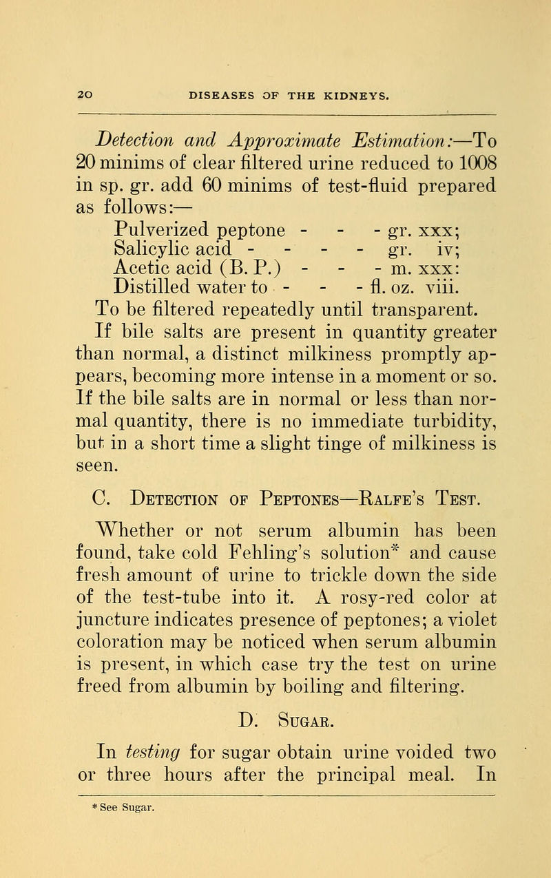 Detection and Approximate Estimation:—To 20 minims of clear filtered urine reduced to 1008 in sp. gr. add 60 minims of test-fluid prepared as follows:— Pulverized peptone - gr. xxx; Salicylic acid - gr. iv; Acetic acid (B. P.) - - - m. xxx: Distilled water to - - - fl. oz. viii. To be filtered repeatedly until transparent. If bile salts are present in quantity greater than normal, a distinct milkiness promptly ap- pears, becoming more intense in a moment or so. If the bile salts are in normal or less than nor- mal quantity, there is no immediate turbidity, but in a short time a slight tinge of milkiness is seen. C. Detection of Peptones—Ralfe's Test. Whether or not serum albumin has been found, take cold Fehling's solution* and cause fresh amount of urine to trickle down the side of the test-tube into it. A rosy-red color at juncture indicates presence of peptones; a violet coloration may be noticed when serum albumin is present, in which case try the test on urine freed from albumin by boiling and filtering. D. Sugar. In testing for sugar obtain urine voided two or three hours after the principal meal. In * See Sugar.