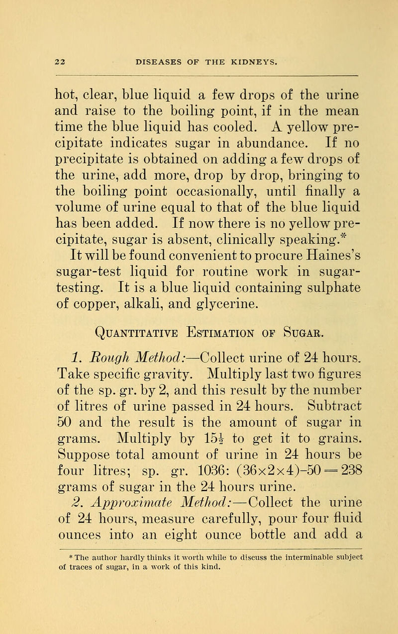 hot, clear, blue liquid a few drops of the urine and raise to the boiling point, if in the mean time the blue liquid has cooled. A yellow pre- cipitate indicates sugar in abundance. If no precipitate is obtained on adding a few drops of the urine, add more, drop by drop, bringing to the boiling point occasionally, until finally a volume of urine equal to that of the blue liquid has been added. If now there is no yellow pre- cipitate, sugar is absent, clinically speaking.* It will be found convenient to procure Haines's sugar-test liquid for routine work in sugar- testing. It is a blue liquid containing sulphate of copper, alkali, and glycerine. Quantitative Estimation op Sugar. 1. Bough Method:—Collect urine of 24 hours. Take specific gravity. Multiply last two figures of the sp. gr. by 2, and this result by the number of litres of urine passed in 24 hours. Subtract 50 and the result is the amount of sugar in grams. Multiply by l&h to get it to grains. Suppose total amount of urine in 24 hours be four litres; sp. gr. 1036: (36x2x4)-50 = 238 grams of sugar in the 24 hours urine. 2. Approximate Method:—Collect the urine of 24 hours, measure carefully, pour four fluid ounces into an eight ounce bottle and add a * The author hardly thinks it worth while to discuss the interminable subject of traces of sugar, in a work of this kind.