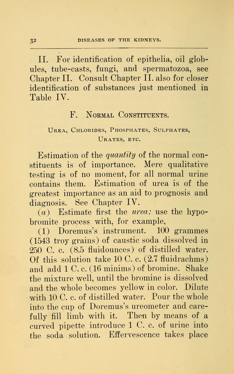 II. For identification of epithelia, oil glob- ules, tube-casts, fungi, and spermatozoa, see Chapter II. Consult Chapter II. also for closer identification of substances just mentioned in Table IV. F. Normal Constituents. Urea, Chlorides, Phosphates, Sulphates, Urates, etc. Estimation of the quantity of the normal con- stituents is of importance. Mere qualitative testing is of no moment, for all normal urine contains them. Estimation of urea is of the greatest importance as an aid to prognosis and diagnosis. See Chapter IV. (a) Estimate first the urea: use the hypo- bromite process with, for example, (1) Doremus's instrument. 100 grammes (1543 troy grains) of caustic soda dissolved in 250 C. c. (8.5 fluidounces) of distilled water. Of this solution take 10 C. c. (2.7 fluidrachms) and add 1 C. c. (16 minims) of bromine. Shake the mixture well, until the bromine is dissolved and the whole becomes yellow in color. Dilute with 10 C. c. of distilled water. Pour the whole into the cup of Doremus's ureometer and care- fully fill limb with it. Then by means of a curved pipette introduce 1 C. c. of urine into the soda solution. Effervescence takes place