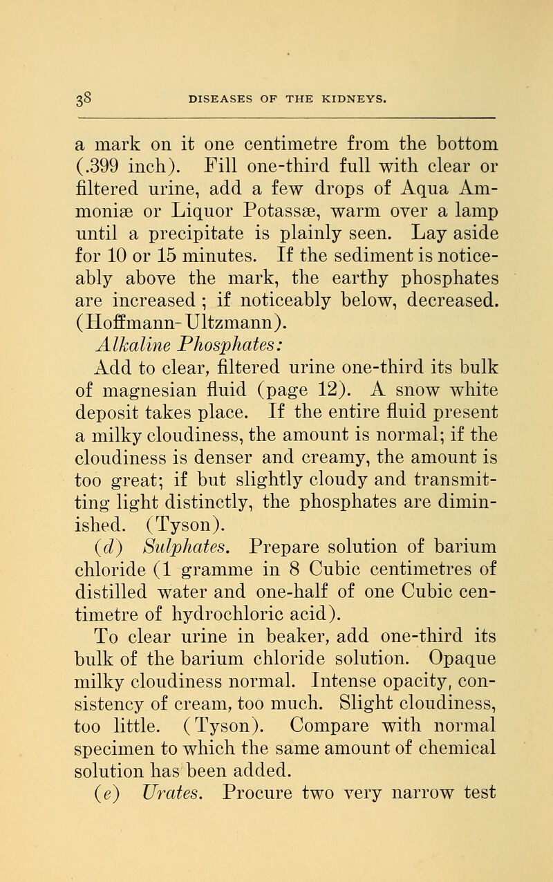 a mark on it one centimetre from the bottom (.399 inch). Fill one-third full with clear or filtered urine, add a few drops of Aqua Am- monia or Liquor Potassse, warm over a lamp until a precipitate is plainly seen. Lay aside for 10 or 15 minutes. If the sediment is notice- ably above the mark, the earthy phosphates are increased ; if noticeably below, decreased. ( Hoffmann-Ultzmann). Alkaline Phosphates: Add to clear, filtered urine one-third its bulk of magnesian fluid (page 12). A snow white deposit takes place. If the entire fluid present a milky cloudiness, the amount is normal; if the cloudiness is denser and creamy, the amount is too great; if but slightly cloudy and transmit- ting light distinctly, the phosphates are dimin- ished. (Tyson). (d) Sulphates. Prepare solution of barium chloride (1 gramme in 8 Cubic centimetres of distilled water and one-half of one Cubic cen- timetre of hydrochloric acid). To clear urine in beaker, add one-third its bulk of the barium chloride solution. Opaque milky cloudiness normal. Intense opacity, con- sistency of cream, too much. Slight cloudiness, too little. (Tyson). Compare with normal specimen to which the same amount of chemical solution has been added. (e) Urates. Procure two very narrow test