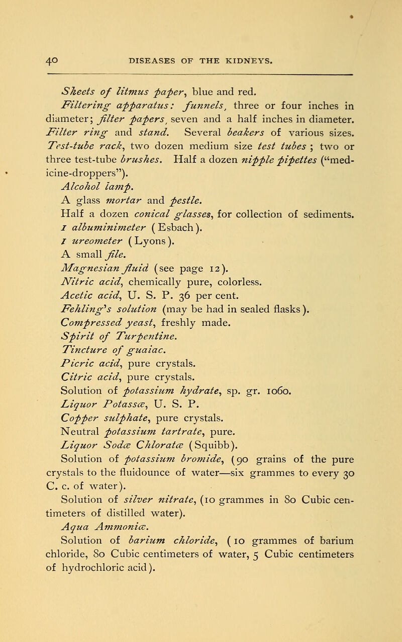 Sheets of litmus paper, blue and red. Filtering apparatus: funnels, three or four inches in diameter; filter paperst seven and a half inches in diameter. Filter ring- and stand. Several beakers of various sizes. Test-tube rack, two dozen medium size test tubes ; two or three test-tube brushes. Half a dozen nipple pipettes (med- icine-droppers). Alcohol lamp. A glass mortar and pestle. Half a dozen conical glasses, for collection of sediments. 1 albuminimeter (Esbach). / ureometer ( Lyons ). A small file. Magnesian fiuid (see page 12). Nitric acid, chemically pure, colorless. Acetic acid, U. S. P. 36 per cent. Fehling^s solution (may be had in sealed flasks ). Compressed yeast, freshly made. Spirit of Turpentine. Tincture of guaiac. Picric acid, pure crystals. Citric acid, pure crystals. Solution of potassium hydrate, sp. gr. 1060. Liquor Potassce, U. S. P. Copper sulphate, pure crystals. Neutral potassium tartrate, pure. Liquor Sodce Chlorates (Squibb). Solution of potassium bromide, (90 grains of the pure crystals to the fluidounce of water—six grammes to every 30 C. c. of water). Solution of silver nitrate, (10 grammes in 80 Cubic cen- timeters of distilled water). Aqua Ammonia;. Solution of barium chloride, (10 grammes of barium chloride, 80 Cubic centimeters of water, 5 Cubic centimeters of hydrochloric acid).