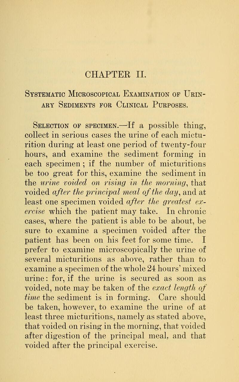 CHAPTER II. Systematic Microscopical Examination of Urin- ary Sediments for Clinical Purposes. Selection of specimen.—If a possible thing, collect in serious cases the urine of each mictu- rition during at least one period of twenty-four hours, and examine the sediment forming in each specimen ; if the number of micturitions be too great for this, examine the sediment in the urine voided on rising in the morning, that voided after the principal meal of the day, and at least one specimen voided after the greatest ex- ercise which the patient may take. In chronic cases, where the patient is able to be about, be sure to examine a specimen voided after the patient has been on his feet for some time. I prefer to examine microscopically the urine of several micturitions as above, rather than to examine a specimen of the whole 24 hours' mixed urine: for, if the urine is secured as soon as voided, note may be taken of the exact length of time the sediment is in forming. Care should be taken, however, to examine the urine of at least three micturitions, namely as stated above, that voided on rising in the morning, that voided after digestion of the principal meal, and that voided after the principal exercise.