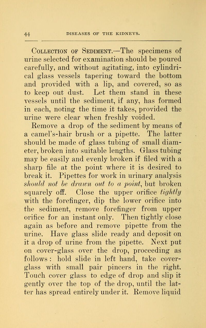 Collection of Sediment.—The specimens of urine selected for examination should be poured carefully, and without agitating, into cylindri- cal glass vessels tapering toward the bottom and provided with a lip, and covered, so as to keep out dust. Let them stand in these vessels until the sediment, if any, has formed in each, noting the time it takes, provided the urine were clear when freshly voided. Remove a drop of the sediment by means of a camel's-hair brush or a pipette. The latter should be made of glass tubing of small diam- eter, broken into suitable lengths. Glass tubing may be easily and evenly broken if filed with a sharp file at the point where it is desired to break it. Pipettes for work in urinary analysis should not be drawn out to a point, but broken squarely off. Close the upper orifice tightly with the forefinger, dip the lower orifice into the sediment, remove forefinger from upper orifice for an instant only. Then tightly close again as before and remove pipette from the urine. Have glass slide ready and deposit on it a drop of urine from the pipette. Next put on cover-glass over the drop, proceeding as follows : hold slide in left hand, take cover- glass with small pair pincers in the right. Touch cover glass to edge of drop and slip it gently over the top of the drop, until the lat- ter has spread entirely under it. Remove liquid