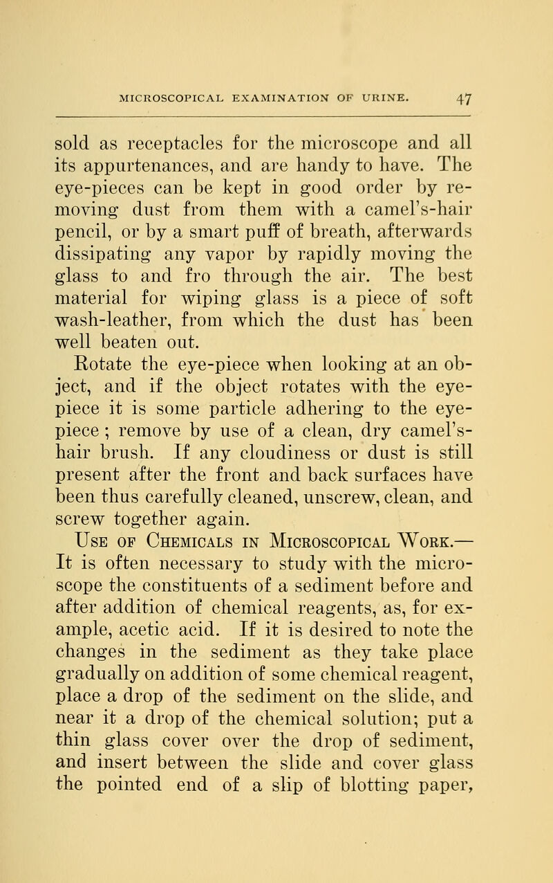 sold as receptacles for the microscope and all its appurtenances, and are handy to have. The eye-pieces can be kept in good order by re- moving dust from them with a camel's-hair pencil, or by a smart puff of breath, afterwards dissipating any vapor by rapidly moving the glass to and fro through the air. The best material for wiping glass is a piece of soft wash-leather, from which the dust has been well beaten out. Rotate the eye-piece when looking at an ob- ject, and if the object rotates with the eye- piece it is some particle adhering to the eye- piece ; remove by use of a clean, dry camel's- hair brush. If any cloudiness or dust is still present after the front and back surfaces have been thus carefully cleaned, unscrew, clean, and screw together again. Use of Chemicals in Microscopical Work.— It is often necessary to study with the micro- scope the constituents of a sediment before and after addition of chemical reagents, as, for ex- ample, acetic acid. If it is desired to note the changes in the sediment as they take place gradually on addition of some chemical reagent, place a drop of the sediment on the slide, and near it a drop of the chemical solution; put a thin glass cover over the drop of sediment, and insert between the slide and cover glass the pointed end of a slip of blotting paper,