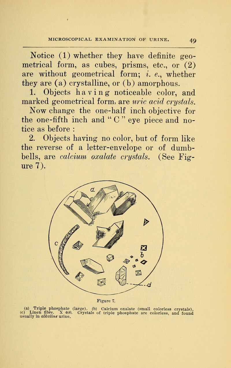 Notice (1) whether they have definite geo- metrical form, as cubes, prisms, etc., or (2) are without geometrical form; i. e., whether they are (a) crystalline, or (b) amorphous. 1. Objects having noticeable color, and marked geometrical form, are uric acid crystals. Now change the one-half inch objective for the one-fifth inch and  C  eye piece and no- tice as before : 2. Objects having no color, but of form like the reverse of a letter-envelope or of dumb- bells, are calcium oxalate crystals. (See Fig- ure 7). Figure 7. (a) Triple phosphate (large), (b) Calcium oxalate (small colorless crystals), (c) Linen fibre. X 4U0. Crystals of triple phosphate are colorless, and found usually in alkaline urine.