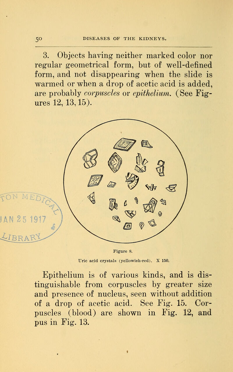 5° 3. Objects having neither marked color nor regular geometrical form, but of well-defined form, and not disappearing when the slide is warmed or when a drop of acetic acid is added, are probably corpuscles or epithelium. (See Fig- ures 12, 13,15). Figure 8. Uric acid crystals (yellowish-red). X 150. Epithelium is of various kinds, and is dis- tinguishable from corpuscles by greater size and presence of nucleus, seen without addition of a drop of acetic acid. See Fig. 15. Cor- puscles (blood) are shown in Fig. 12, and pus in Fig. 13.