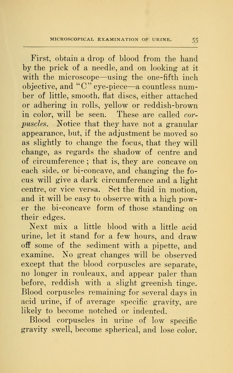 First, obtain a drop of blood from the hand by the prick of a needle, and on looking at it with the microscope—using the one-fifth inch objective, and UC eye-piece—a countless num- ber of little, smooth, flat discs, either attached or adhering in rolls, yellow or reddish-brown in color, will be seen. These are called cor- puscles. Notice that they have not a granular appearance, but, if the adjustment be moved so as slightly to change the focus, that they will change, as regards the shadow of centre and of circumference ; that is, they are concave on each side, or bi-concave, and changing the fo- cus will give a dark circumference and a light centre, or vice versa. Set the fluid in motion, and it will be easy to observe with a high pow- er the bi-concave form of those standing on their edges. Next mix a little blood with a little acid urine, let it stand for a few hours, and draw off some of the sediment with a pipette, and examine. No great changes will be observed except that the blood corpuscles are separate, no longer in rouleaux, and appear paler than before, reddish with a slight greenish tinge. Blood corpuscles remaining for several days in acid urine, if of average specific gravity, are likely to become notched or indented. Blood corpuscles in urine of low specific gravity swell, become spherical, and lose color.