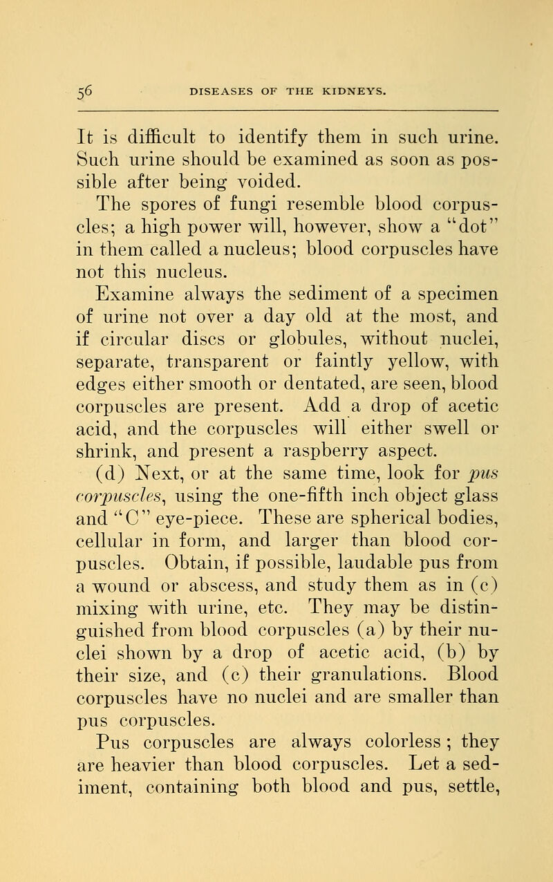 It is difficult to identify them in such urine. Such urine should be examined as soon as pos- sible after being voided. The spores of fungi resemble blood corpus- cles; a high power will, however, show a dot in them called a nucleus; blood corpuscles have not this nucleus. Examine always the sediment of a specimen of urine not over a day old at the most, and if circular discs or globules, without nuclei, separate, transparent or faintly yellow, with edges either smooth or dentated, are seen, blood corpuscles are present. Add a drop of acetic acid, and the corpuscles will either swell or shrink, and present a raspberry aspect. (d) Next, or at the same time, look for pus corpuscles, using the one-fifth inch object glass and aC eye-piece. These are spherical bodies, cellular in form, and larger than blood cor- puscles. Obtain, if possible, laudable pus from a wound or abscess, and study them as in (c) mixing with urine, etc. They may be distin- guished from blood corpuscles (a) by their nu- clei shown by a drop of acetic acid, (b) by their size, and (c) their granulations. Blood corpuscles have no nuclei and are smaller than pus corpuscles. Pus corpuscles are always colorless; they are heavier than blood corpuscles. Let a sed- iment, containing both blood and pus, settle,