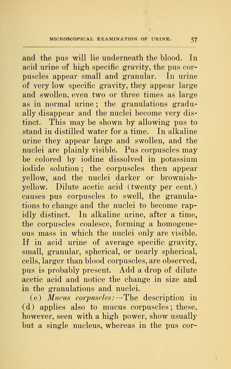 and the pus will lie underneath the blood. In acid urine of high specific gravity, the pus cor- puscles appear small and granular. In urine of very low specific gravity, they appear large and swollen, even two or three times as large as in normal urine; the granulations gradu- ally disappear and the nuclei become very dis- tinct. This may be shown by allowing pus to stand in distilled water for a time. In alkaline urine they appear large and swollen, and the nuclei are plainly visible. Pus corpuscles may be colored by iodine dissolved in potassium iodide solution; the corpuscles then appear yellow, and the nuclei darker or brownish- yellow. Dilute acetic acid (twenty per cent.) causes pus corpuscles to swell, the granula- tions to change and the nuclei to become rap- idly distinct. In alkaline urine, after a time, the corpuscles coalesce, forming a homogene- ous mass in which the nuclei only are visible. If in acid urine of average specific gravity, small, granular, spherical, or nearly spherical, cells, larger than blood corpuscles, are observed, pus is probably present. Add a drop of dilute acetic acid and notice the change in size and in the granulations and nuclei. (e) Mucus corpuscles:—The description in (d) applies also to mucus corpuscles; these, however, seen with a high power, show usually but a single nucleus, whereas in the pus cor-