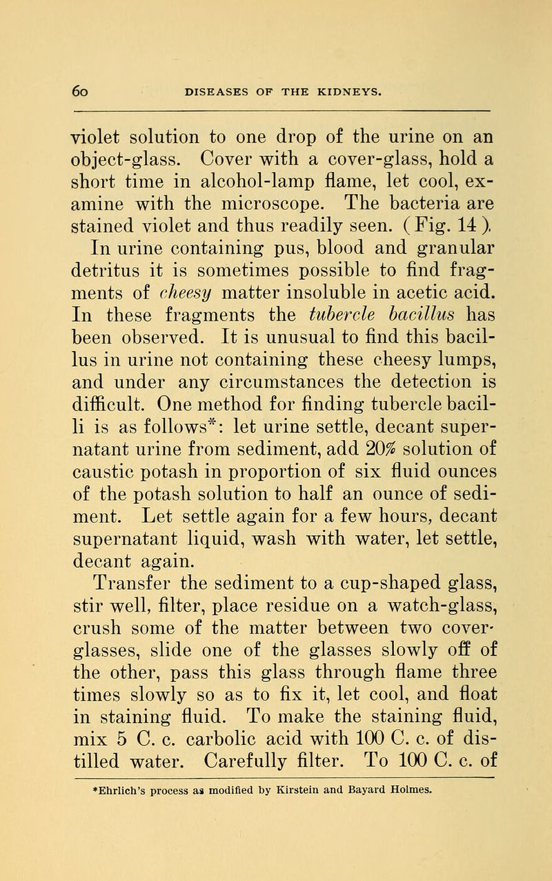 violet solution to one drop of the urine on an object-glass. Cover with a cover-glass, hold a short time in alcohol-lamp flame, let cool, ex- amine with the microscope. The bacteria are stained violet and thus readily seen. ( Fig. 14 ). In urine containing pus, blood and granular detritus it is sometimes possible to find frag- ments of cheesy matter insoluble in acetic acid. In these fragments the tubercle bacillus has been observed. It is unusual to find this bacil- lus in urine not containing these cheesy lumps, and under any circumstances the detection is difficult. One method for finding tubercle bacil- li is as follows*: let urine settle, decant super- natant urine from sediment, add 20% solution of caustic potash in proportion of six fluid ounces of the potash solution to half an ounce of sedi- ment. Let settle again for a few hours, decant supernatant liquid, wash with water, let settle, decant again. Transfer the sediment to a cup-shaped glass, stir well, filter, place residue on a watch-glass, crush some of the matter between two cover- glasses, slide one of the glasses slowly off of the other, pass this glass through flame three times slowly so as to fix it, let cool, and float in staining fluid. To make the staining fluid, mix 5 C. c. carbolic acid with 100 C. c. of dis- tilled water. Carefully filter. To 100 C. c. of *Ehrlich's process as modified by Kirstein and Bayard Holmes.