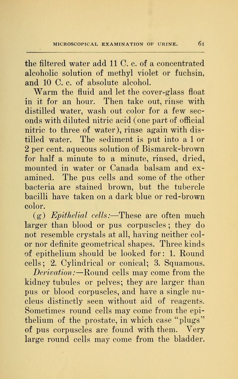 the filtered water add 11 C. c. of a concentrated alcoholic solution of methyl violet or fuchsin, and 10 C. c. of absolute alcohol. Warm the fluid and let the cover-glass float in it for an hour. Then take out, rinse with distilled water, wash out color for a few sec- onds with diluted nitric acid (one part of official nitric to three of water), rinse again with dis- tilled water. The sediment is put into a 1 or 2 per cent, aqueous solution of Bismarck-brown for half a minute to a minute, rinsed, dried, mounted in water or Canada balsam and ex- amined. The pus cells and some of the other bacteria are stained brown, but the tubercle bacilli have taken on a dark blue or red-brown color. (g) Epithelial cells:—These are often much larger than blood or pus corpuscles ; they do not resemble crystals at all, having neither col- or nor definite geometrical shapes. Three kinds of epithelium should be looked for: 1. Round cells; 2. Cylindrical or conical; 3. Squamous. Derivation:—Round cells may come from the kidney tubules or pelves; they are larger than pus or blood corpuscles, and have a single nu- cleus distinctly seen without aid of reagents. Sometimes round cells may come from the epi- thelium of the prostate, in which case plugs of pus corpuscles are found with them. Very large round cells may come from the bladder.