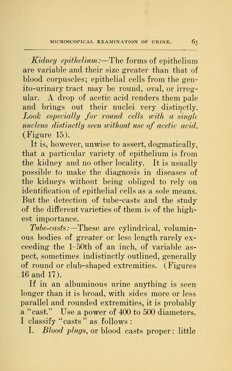 Kidney epithelium:—The forms of epithelium are variable and their size greater than that of blood corpuscles; epithelial cells from the gen- ito-urinary tract may be round, oval, or irreg- ular. A drop of acetic acid renders them pale and brings out their nuclei very distinctly. Look especially for round cells with a single nucleus distinctly seen without use of acetic acid. (Figure 15). It is, however, unwise to assert, dogmatically, that a particular variety of epithelium is from the kidney and no other locality. It is usually possible to make the diagnosis in diseases of the kidneys without being obliged to rely on identification of epithelial cells as a sole means. But the detection of tube-casts and the study of the different varieties of them is of the high- est importance. Tube-casts:—These are cylindrical, volumin- ous bodies of greater or less length rarely ex- ceeding the l-50th of an inch, of variable as- pect, sometimes indistinctly outlined, generally of round or club-shaped extremities. (Figures 16 and 17). If in an albuminous urine anything is seen longer than it is broad, with sides more or less parallel and rounded extremities, it is probably a cast. Use a power of 400 to 500 diameters. I classify casts as follows : I. Blood plugs, or blood casts proper: little