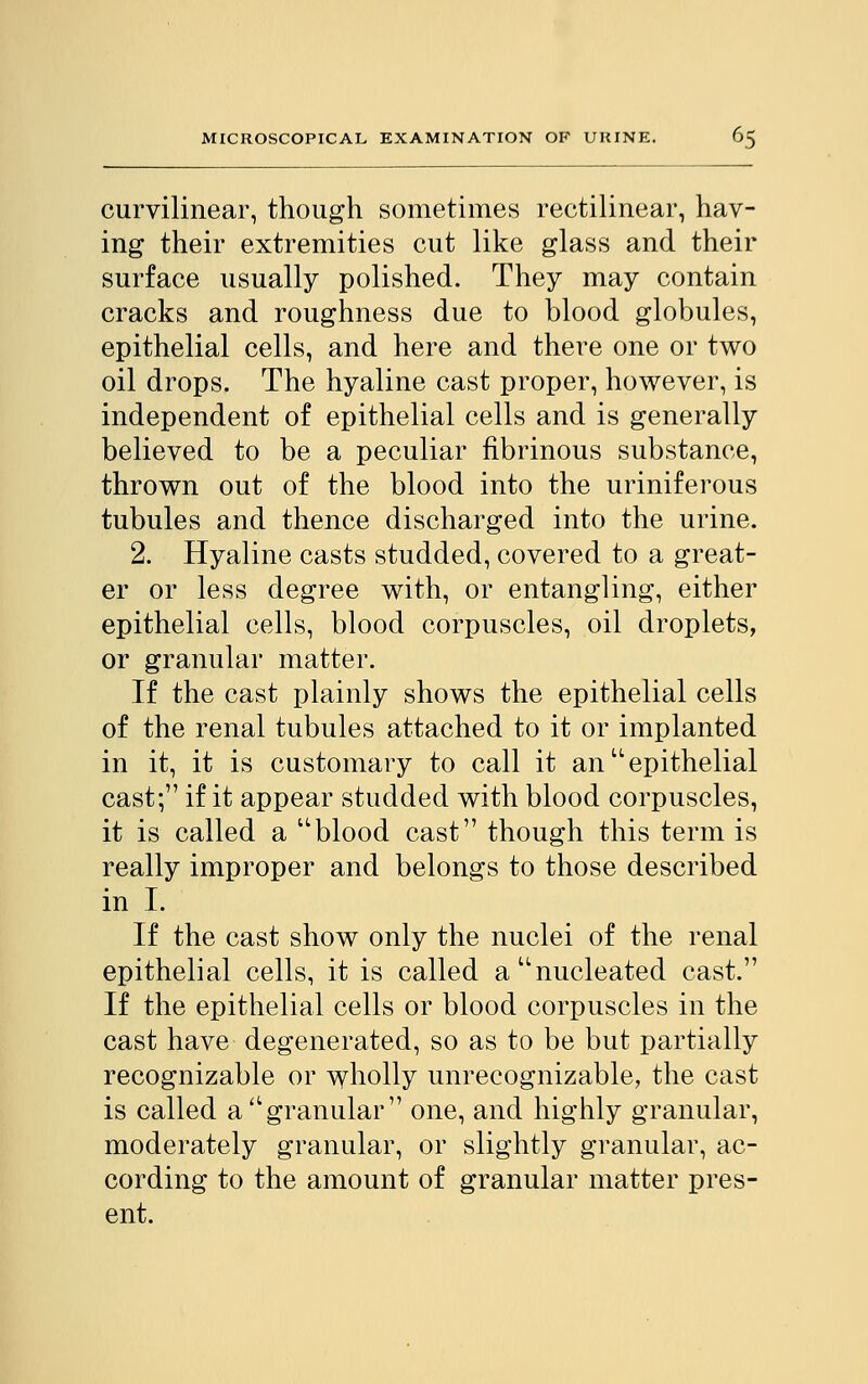 curvilinear, though sometimes rectilinear, hav- ing their extremities cut like glass and their surface usually polished. They may contain cracks and roughness due to blood globules, epithelial cells, and here and there one or two oil drops. The hyaline cast proper, however, is independent of epithelial cells and is generally believed to be a peculiar fibrinous substance, thrown out of the blood into the uriniferous tubules and thence discharged into the urine. 2. Hyaline casts studded, covered to a great- er or less degree with, or entangling, either epithelial cells, blood corpuscles, oil droplets, or granular matter. If the cast plainly shows the epithelial cells of the renal tubules attached to it or implanted in it, it is customary to call it anu epithelial cast; if it appear studded with blood corpuscles, it is called a blood cast though this term is really improper and belongs to those described in I. If the cast show only the nuclei of the renal epithelial cells, it is called a'nucleated cast. If the epithelial cells or blood corpuscles in the cast have degenerated, so as to be but partially recognizable or wholly unrecognizable, the cast is called a Agranular one, and highly granular, moderately granular, or slightly granular, ac- cording to the amount of granular matter pres- ent.
