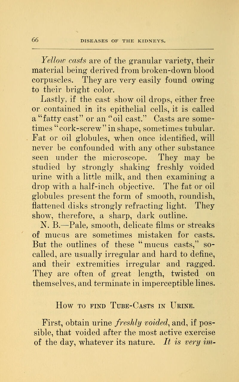 Yellow casts are of the granular variety, their material being derived from broken-down blood corpuscles. They are very easily found owing to their bright color. Lastly, if the cast show oil drops, either free or contained in its epithelial cells, it is called a fatty cast or an oil cast. Casts are some- times cork-screw in shape, sometimes tubular. Fat or oil globules, when once identified, will never be confounded with any other substance seen under the microscope. They may be studied by strongly shaking freshly voided urine with a little milk, and then examining a drop with a half-inch objective. The fat or oil globules present the form of smooth, roundish, flattened disks strongly refracting light. They show, therefore, a sharp, dark outline. N. B.—Pale, smooth, delicate films or streaks of mucus are sometimes mistaken for casts. But the outlines of these mucus casts, so- called, are usually irregular and hard to define, and their extremities irregular and ragged. They are often of great length, twisted on themselves, and terminate in imperceptible lines. How to find Tube-Casts in Urine. First, obtain urine freshly voided, and, if pos- sible, that voided after the most active exercise of the day, whatever its nature. It is very im-