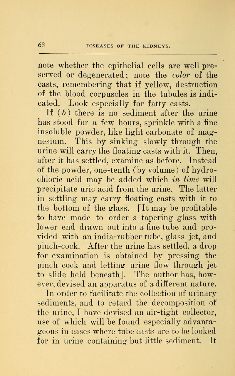 6S note whether the epithelial cells are well pre- served or degenerated; note the color of the casts, remembering that if yellow, destruction of the blood corpuscles in the tubules is indi- cated. Look especially for fatty casts. If (b) there is no sediment after the urine has stood for a few hours, sprinkle with a fine insoluble powder, like light carbonate of mag- nesium. This by sinking slowly through the urine will carry the floating casts with it. Then, after it has settled, examine as before. Instead of the powder, one-tenth (by volume) of hydro- chloric acid may be added which in time will precipitate uric acid from the urine. The latter in settling may carry floating casts with it to the bottom of the glass. [It may be profitable to have made to order a tapering glass with lower end drawn out into a fine tube and pro- vided with an india-rubber tube, glass jet, and pinch-cock. After the urine has settled, a drop for examination is obtained by pressing the pinch cock and letting urine flow through jet to slide held beneath]. The author has, how- ever, devised an apparatus of a different nature. In order to facilitate the collection of urinary sediments, and to retard the decomposition of the urine, I have devised an air-tight collector, use of which will be found especially advanta- geous in cases where tube casts are to be looked for in urine containing but little sediment. It