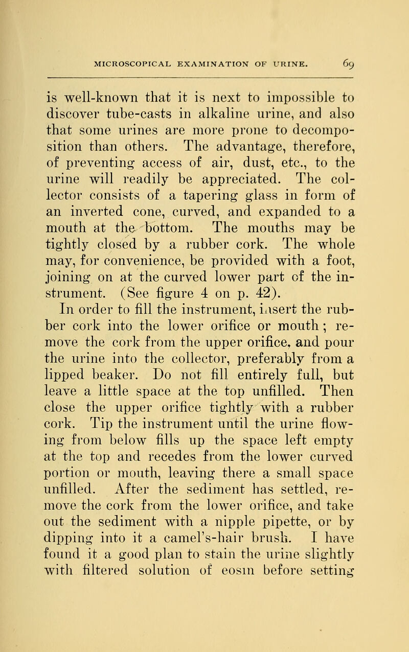 is well-known that it is next to impossible to discover tube-casts in alkaline urine, and also that some urines are more prone to decompo- sition than others. The advantage, therefore, of preventing access of air, dust, etc., to the urine will readily be appreciated. The col- lector consists of a tapering glass in form of an inverted cone, curved, and expanded to a mouth at the bottom. The mouths may be tightly closed by a rubber cork. The whole may, for convenience, be provided with a foot, joining on at the curved lower part of the in- strument. (See figure 4 on p. 42). In order to fill the instrument, iasert the rub- ber cork into the lower orifice or mouth; re- move the cork from the upper orifice, and pour the urine into the collector, preferably from a lipped beaker. Do not fill entirely full, but leave a little space at the top unfilled. Then close the upper orifice tightly with a rubber cork. Tip the instrument until the urine flow- ing from below fills up the space left empty at the top and recedes from the lower curved portion or mouth, leaving there a small space unfilled. After the sediment has settled, re- move the cork from the lower orifice, and take out the sediment with a nipple pipette, or by dipping into it a camel's-hair brush. I have found it a good plan to stain the urine slightly with filtered solution of eosm before setting