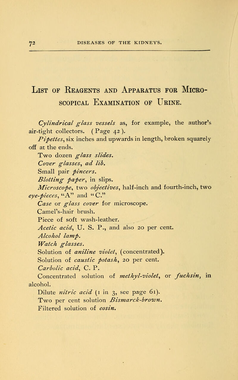 List of Reagents and Apparatus for Micro- scopical Examination of Urine. Cylindrical glass vessels as, for example, the author's air-tight collectors. ( Page 42 ). Pipettes, six inches and upwards in length, broken squarely off at the ends. Two dozen glass slides. Cover glasses, ad lib. Small pair pincers. Blotting paper, in slips. Microscope, two objectives, half-inch and fourth-inch, two eye-pieces, A and  C. Case or glass cover for microscope. Camel's-hair brush. Piece of soft wash-leather. Acetic acid, U. S. P., and also 20 per cent. Alcohol lamp. Watch glasses. Solution of aniline violet, (concentrated). Solution of caustic potash, 20 per cent. Carbolic acid, C. P. Concentrated solution of methyl-violet, or fuchsin, in alcohol. Dilute nitric acid (1 in 3, see page 61). Two per cent solution Bismarck-brown. Filtered solution of eosin.