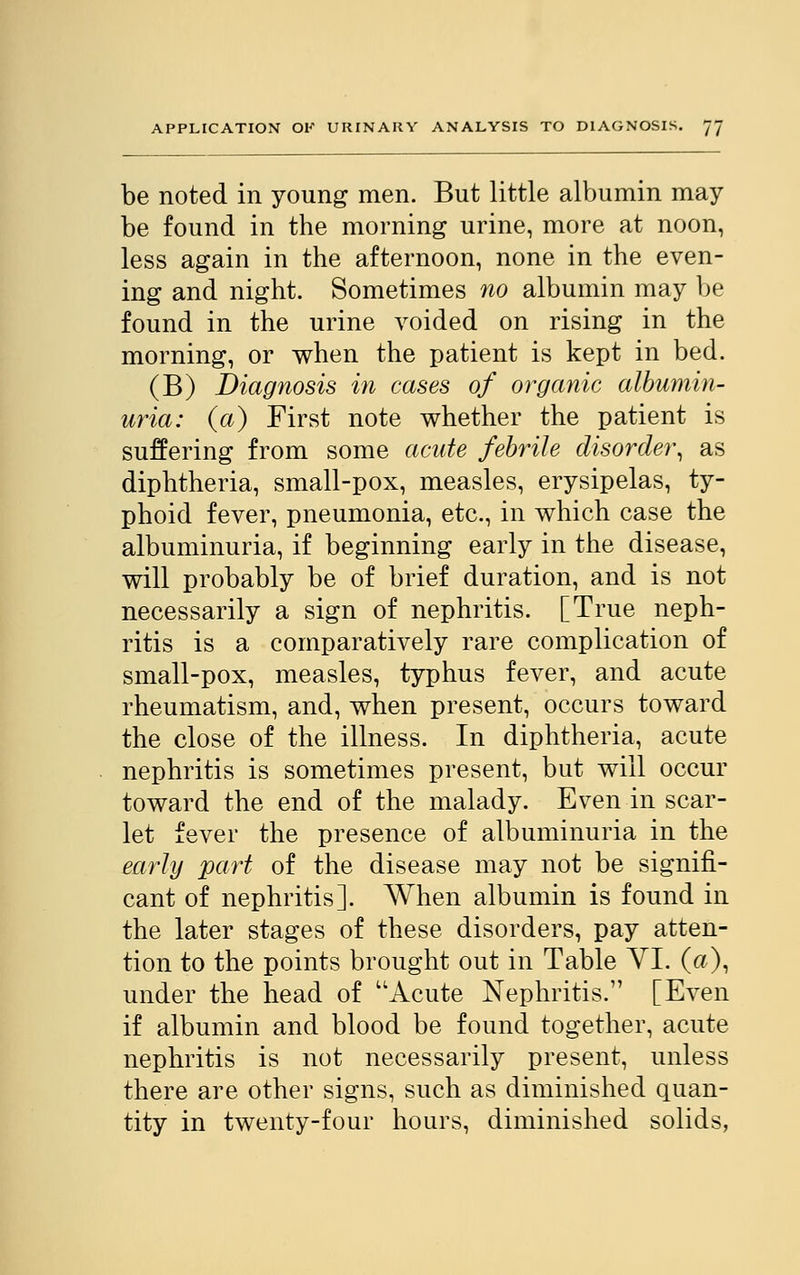 be noted in young men. But little albumin may be found in the morning urine, more at noon, less again in the afternoon, none in the even- ing and night. Sometimes no albumin may be found in the urine voided on rising in the morning, or when the patient is kept in bed. (B) Diagnosis in cases of organic albumin- uria: (a) First note whether the patient is suffering from some acute febrile disorder, as diphtheria, small-pox, measles, erysipelas, ty- phoid fever, pneumonia, etc., in which case the albuminuria, if beginning early in the disease, will probably be of brief duration, and is not necessarily a sign of nephritis. [True neph- ritis is a comparatively rare complication of small-pox, measles, typhus fever, and acute rheumatism, and, when present, occurs toward the close of the illness. In diphtheria, acute nephritis is sometimes present, but will occur toward the end of the malady. Even in scar- let fever the presence of albuminuria in the early part of the disease may not be signifi- cant of nephritis]. When albumin is found in the later stages of these disorders, pay atten- tion to the points brought out in Table YI. (a), under the head of Acute Nephritis. [Even if albumin and blood be found together, acute nephritis is not necessarily present, unless there are other signs, such as diminished quan- tity in twenty-four hours, diminished solids,