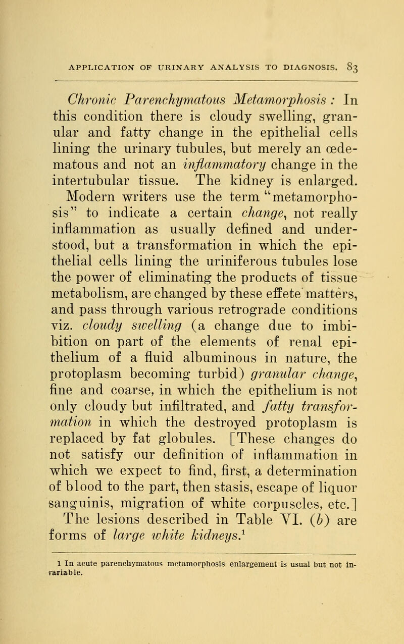 Chronic Parenchymatous Metamorphosis : In this condition there is cloudy swelling, gran- ular and fatty change in the epithelial cells lining the urinary tubules, but merely an oede- matous and not an inflammatory change in the intertubular tissue. The kidney is enlarged. Modern writers use the term  metamorpho- sis to indicate a certain change, not really inflammation as usually defined and under- stood, but a transformation in which the epi- thelial cells lining the uriniferous tubules lose the power of eliminating the products of tissue metabolism, are changed by these effete matters, and pass through various retrograde conditions viz. cloudy swelling (a change due to imbi- bition on part of the elements of renal epi- thelium of a fluid albuminous in nature, the protoplasm becoming turbid) granular change, fine and coarse, in which the epithelium is not only cloudy but infiltrated, and fatty transfor- mation in which the destroyed protoplasm is replaced by fat globules. [These changes do not satisfy our definition of inflammation in which we expect to find, first, a determination of blood to the part, then stasis, escape of liquor sanguinis, migration of white corpuscles, etc.] The lesions described in Table VI. (b) are forms of large ivhite kidneys.1 1 In acute parenchymatous metamorphosis enlargement is usual but not in- variable.