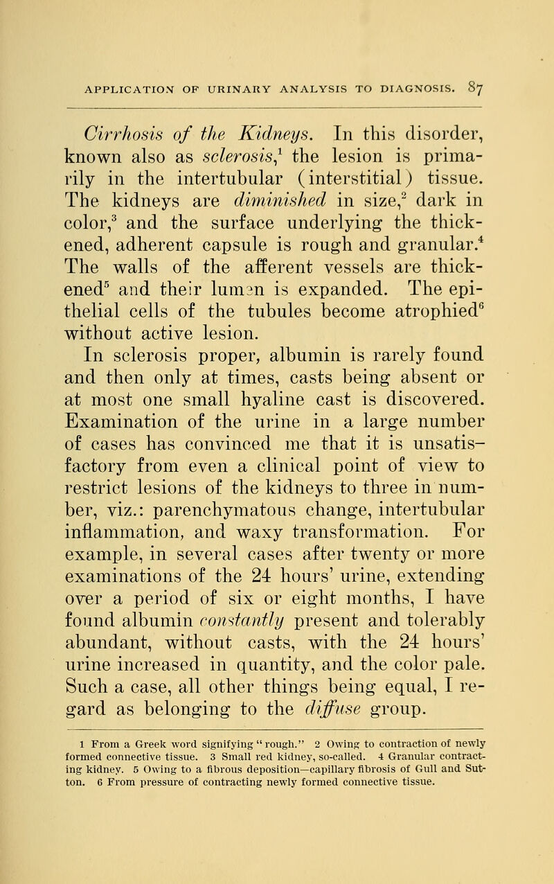 Cirrhosis of the Kidneys. In this disorder, known also as sclerosis* the lesion is prima- rily in the intertubular (interstitial) tissue. The kidneys are diminished in size,2 dark in color,3 and the surface underlying the thick- ened, adherent capsule is rough and granular.4 The walls of the afferent vessels are thick- ened5 and their lumsn is expanded. The epi- thelial cells of the tubules become atrophied6 without active lesion. In sclerosis proper, albumin is rarely found and then only at times, casts being absent or at most one small hyaline cast is discovered. Examination of the urine in a large number of cases has convinced me that it is unsatis- factory from even a clinical point of view to restrict lesions of the kidneys to three in num- ber, viz.: parenchymatous change, intertubular inflammation, and waxy transformation. For example, in several cases after twenty or more examinations of the 24 hours' urine, extending over a period of six or eight months, I have found albumin constantly present and tolerably abundant, without casts, with the 24 hours' urine increased in quantity, and the color pale. Such a case, all other things being equal, I re- gard as belonging to the diffuse group. l From a Greek word signifying rough. 2 Owing to contraction of newly formed connective tissue. 3 Small red kidney, so-called. 4 Granular contract- ing kidney. 5 Owing to a fibrous deposition—capillary fibrosis of Gull and Sut- ton. 6 From pressure of contracting newly formed connective tissue.