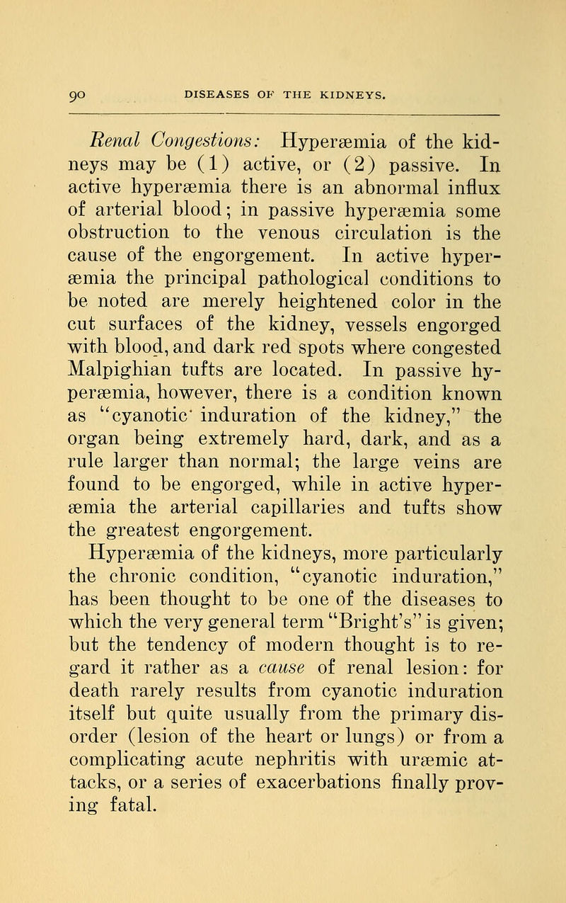 Renal Congestions: Hyperemia of the kid- neys may be (1) active, or (2) passive. In active hyperemia there is an abnormal influx of arterial blood; in passive hyperemia some obstruction to the venous circulation is the cause of the engorgement. In active hyper- emia the principal pathological conditions to be noted are merely heightened color in the cut surfaces of the kidney, vessels engorged with blood, and dark red spots where congested Malpighian tufts are located. In passive hy- peremia, however, there is a condition known as cyanotic' induration of the kidney, the organ being extremely hard, dark, and as a rule larger than normal; the large veins are found to be engorged, while in active hyper- emia the arterial capillaries and tufts show the greatest engorgement. Hyperemia of the kidneys, more particularly the chronic condition, cyanotic induration, has been thought to be one of the diseases to which the very general term Bright's is given; but the tendency of modern thought is to re- gard it rather as a cause of renal lesion: for death rarely results from cyanotic induration itself but quite usually from the primary dis- order (lesion of the heart or lungs) or from a complicating acute nephritis with uremic at- tacks, or a series of exacerbations finally prov- ing fatal.