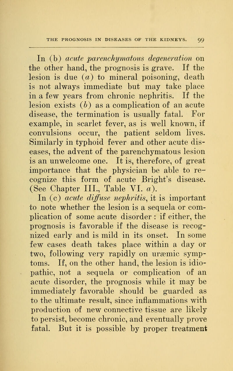 In (b) acute parenchymatous degeneration on the other hand, the prognosis is grave. If the lesion is due (a) to mineral poisoning, death is not always immediate but may take place in a few years from chronic nephritis. If the lesion exists (b) as a complication of an acute disease, the termination is usually fatal. For example, in scarlet fever, as is well known, if convulsions occur, the patient seldom lives. Similarly in typhoid fever and other acute dis- eases, the advent of the parenchymatous lesion is an unwelcome one. It is, therefore, of great importance that the physician be able to re- cognize this form of acute Bright's disease. (See Chapter III., Table VI. a). In (c) acute diffuse nephritis, it is important to note whether the lesion is a sequela or com- plication of some acute disorder : if either, the prognosis is favorable if the disease is recog- nized early and is mild in its onset. In some few cases death takes place within a day or two, following very rapidly on uraemic symp- toms. If, on the other hand, the lesion is idio- pathic, not a sequela or complication of an acute disorder, the prognosis while it may be immediately favorable should be guarded as to the ultimate result, since inflammations with production of new connective tissue are likely to persist, become chronic, and eventually prove fatal. But it is possible by proper treatment